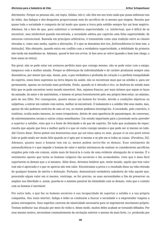 Aforismos para a Sabedoria de Vida Arthur Schopenhauer
detrimento. Porque as pessoas são, em regra, falidas; isto é, não têm em seu trato nada que possa indenizar-nos
do tédio, das fadigas e dos desgostos proporcionam nem do sacrifício de si mesmo que exigem. Resulta que
quase toda a sociedade é composta de tal modo que quem a troca pela solidão sempre faz um bom negócio.
Ademais, há o fato de que, para substituir a verdadeira superioridade, i.e. intelectual, que é difícil de se
encontrar, mas intolerável quando encontrada, a sociedade adotou por capricho uma falsa superioridade, de
natureza convencional. Baseada em princípios arbitrários, é transmitida como uma tradição entre as classes
elevadas e, como uma senha, sujeita a alterações. É o que se denomina bon ton, fashionableness [o bom tom, a
distinção]. Não obstante, quando entra em conflito com a verdadeira superioridade, a debilidade da primeira
não tarda em manifestar-se. Ademais, quand le bon ton arrive, le bon sens se retire [quando o bom tom chega, o
bom senso se retira].
Em geral, não se pode estar em uníssono perfeito mais que consigo mesmo, não se pode estar com o amigo,
tampouco com a mulher amada. Porque as diferenças da individualidade e do caráter produzem sempre uma
dissonância, por menor que seja. Assim, pois, a paz verdadeira e profunda do coração e a perfeita tranquilidade
do espírito, esses bens supremos na terra depois da saúde, não se encontram mais que na solidão e, para ser
permanente, apenas na reclusão mais profunda. Então, quando se é elevado e rico, se desfruta do estado mais
feliz que se pode encontrar neste mundo miserável. Sim, sejamos francos; por mais íntimos que sejam os laços
da amizade, do amor e do matrimônio, o homem só preza honestamente pelo seu próprio bem-estar; no máximo,
pelo de seu filho. Por conseguinte, quanto menos um homem for levado, devido a condições objetivas ou
subjetivas, a entrar em contato com outros, melhor se encontrará. O isolamento e a solidão têm seus males, mas,
apesar de não podemos senti-los de uma só vez, ao menos podemos investigá-los. A sociedade, pelo contrário, é
insidiosa; oculta males imensos, às vezes irreparáveis, detrás de uma aparência de passatempos, de conversas,
de entretenimentos sociais e outras coisas semelhantes. Um estudo importante para a juventude seria aprender
a suportar a solidão, visto que é a fonte de felicidade e de paz de espírito. De tudo que acabamos de expor,
resulta que aquele que leva a melhor parte é o que só conta consigo mesmo e que pode ser si mesmo no todo.
Até Cícero disse: Nemo potest non beatissimus esse qui est totus aptus ex sese, quique in se uno ponit omnia
[não se pode senão ser muito feliz quando se é apto por si mesmo e se põe em si todas as coisas. (Paradoxa, II)].
Ademais, quanto mais o homem tem em si, menos podem servir-lhe os demais. Esse sentimento de
autossuficiência é o que impede o homem de valor e mérito intrínsecos de realizar os consideráveis sacrifícios
exigidos pela vida em comum, ainda mais de buscá-la à custa de uma evidente abnegação de si mesmo. É o
sentimento oposto que torna os homens vulgares tão sociáveis e tão acomodados; visto que é mais fácil
suportarem os demais que a si mesmos. Além disso, devemos lembrar que, neste mundo, aquilo que tem valor
real não é apreciado e o que se aprecia não tem valor. Encontramos a prova e o resultado disso na vida retirada
de qualquer homem de mérito e distinção. Portanto, demonstrará verdadeira sabedoria de vida aquele que,
possuindo algum valor em si mesmo, restringe, se for preciso, as suas necessidades a fim de preservar ou
ampliar sua liberdade e, assim, guarda-se o máximo possível da intimidade com os demais, visto que o contato
com os homens é inevitável.
Por outro lado, o que faz os homens sociáveis é sua incapacidade de suportar a solidão e a sua própria
companhia. Seu vazio interior, fadiga e tédio os conduzem a buscar a sociedade e a empreender viagens a
países estrangeiros. Seus espíritos carecem da elasticidade necessária para se imprimirem movimento próprio.
Tentam melhorar sua situação por meio do vinho e, desse modo, muitos deles acabam se tornando bêbados. Por
esse mesmo motivo, necessitam constantemente da excitação exterior e mesmo da mais forte, i.e. produzida por
66
 