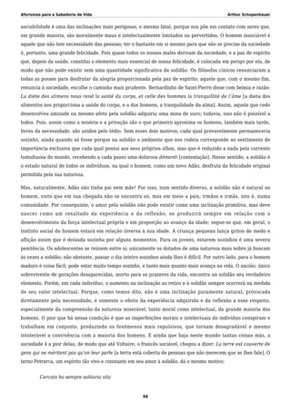 Aforismos para a Sabedoria de Vida Arthur Schopenhauer
sociabilidade é uma das inclinações mais perigosas, e mesmo fatal, porque nos põe em contato com seres que,
em grande maioria, são moralmente maus e intelectualmente limitados ou pervertidos. O homem insociável é
aquele que não tem necessidade das pessoas; ter o bastante em si mesmo para que não se precise da sociedade
é, portanto, uma grande felicidade. Pois quase todos os nossos males derivam da sociedade, e a paz de espírito
que, depois da saúde, constitui o elemento mais essencial de nossa felicidade, é colocada em perigo por ela, de
modo que não pode existir sem uma quantidade significativa de solidão. Os filósofos cínicos renunciaram a
todas as posses para desfrutar da alegria proporcionada pela paz de espírito; aquele que, com o mesmo fim,
renuncia à sociedade, escolhe o caminho mais prudente. Bernardinho de Saint-Pierre disse com beleza e razão:
La diète des alimens nous rend la santé du corps, et celle des hommes la tranquillité de l’âme [a dieta dos
alimentos nos proporciona a saúde do corpo, e a dos homens, a tranquilidade da alma]. Assim, aquele que cedo
desenvolveu amizade ou mesmo afeto pela solidão adquiriu uma mina de ouro; todavia, isso não é possível a
todos. Pois, assim como a miséria e a privação são o que primeiro aproxima os homens, também mais tarde,
livres da necessidade, são unidos pelo tédio. Sem esses dois motivos, cada qual provavelmente permaneceria
sozinho, ainda quando só fosse porque na solidão o ambiente que nos rodeia corresponde ao sentimento de
importância exclusiva que cada qual possui aos seus próprios olhos, mas que é reduzido a nada pela corrente
tumultuosa do mundo, recebendo a cada passo uma dolorosa démenti [contestação]. Nesse sentido, a solidão é
o estado natural de todos os indivíduos, na qual o homem, como um novo Adão, desfruta da felicidade original
permitida pela sua natureza.
Mas, naturalmente, Adão não tinha pai nem mãe! Por isso, num sentido diverso, a solidão não é natural ao
homem, visto que em sua chegada não se encontra só, mas em meio a pais, irmãos e irmãs, isto é, numa
comunidade. Por conseguinte, o amor pela solidão não pode existir como uma inclinação primitiva, mas deve
nascer como um resultado da experiência e da reflexão; se produzirá sempre em relação com o
desenvolvimento da força intelectual própria e em proporção ao avanço da idade; segue-se que, em geral, o
instinto social do homem estará em relação inversa à sua idade. A criança pequena lança gritos de medo e
aflição assim que é deixada sozinha por alguns momentos. Para os jovens, estarem sozinhos é uma severa
penitência. Os adolescentes se reúnem entre si; unicamente os dotados de uma natureza mais nobre já buscam
às vezes a solidão; não obstante, passar o dia inteiro sozinhos ainda lhes é difícil. Por outro lado, para o homem
maduro é coisa fácil; pode estar muito tempo sozinho, e tanto mais quanto mais avança na vida. O ancião, único
sobrevivente de gerações desaparecidas, morto para os prazeres da vida, encontra na solidão seu verdadeiro
elemento. Porém, em cada indivíduo, o aumento na inclinação ao retiro e à solidão sempre ocorrerá na medida
de seu valor intelectual. Porque, como temos dito, não é uma inclinação puramente natural, provocada
diretamente pela necessidade; é somente o efeito da experiência adquirida e da reflexão a esse respeito,
especialmente da compreensão da natureza miserável, tanto moral como intelectual, da grande maioria dos
homens. O pior que há nessa condição é que as imperfeições morais e intelectuais do indivíduo conspiram e
trabalham em conjunto, produzindo os fenômenos mais repulsivos, que tornam desagradável e mesmo
intolerável a convivência com a maioria dos homens. E ainda que haja neste mundo tantas coisas más, a
sociedade é a pior delas, de modo que até Voltaire, o francês sociável, chegou a dizer: La terre est couverte de
gens qui ne méritent pas qu’on leur parle [a terra está coberta de pessoas que não merecem que se lhes fale]. O
terno Petrarca, um espírito tão vivo e constante em seu amor à solidão, dá o mesmo motivo:
Cercato ho sempre solitaria vita
68
 