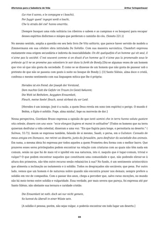 Aforismos para a Sabedoria de Vida Arthur Schopenhauer
(Le rive il sanno, e le compagne e i boschi),
Per fuggir quest’ ingegni sordi e loschi,
Che la strada del ciel’ hanno smarrita.
[Sempre busquei uma vida solitária (os ribeiros o sabem e as campinas e os bosques) para escapar
desses espíritos disformes e míopes que perderam o caminho do céu. (Soneto 221.)]
No mesmo sentido, amplia a questão em seu belo livro De Vita solitaria, que parece haver servido de modelo a
Zimmermann em sua célebre obra intitulada Da Solidão. Com sua maneira sarcástica, Chamfort expressa
exatamente essa origem secundária e indireta da insociabilidade: On dit quelquefois d’un homme qui vit seul, il
n’aime pas la société. C’est souvent comme si on disait d’un homme qu’il n’aime pas la promenade sous le
prétexte qu’il ne se promène pas volontiers le soir dans la forêt de Bondy [Diz-se algumas vezes de um homem
que vive só que não gosta da sociedade. É como se se dissesse de um homem que não gosta de passear sob o
pretexto de que não se passeia com gosto à noite no bosque de Bondy.]. [3] Santo Silésio, alma doce e cristã,
confessa o mesmo sentimento com sua linguagem mítica que lhe é própria:
Herodes ist ein Feind; der Joseph der Verstand,
Dem machte Gott die Gefahr im Traum (in Geist) bekannt;
Die Welt ist Bethelem, Aegypten Einsamkeit,
Fleuch, meine Seele! fleuch, sonst stirbest du vor Leid.
[Herodes é um inimigo; José é a razão, a quem Deus revela em sono (em espírito) o perigo. O mundo é
Belém, o Egito é solidão. Foge, alma minha!, foge ou morrerás de dor.]
Nessa perspectiva, Giordano Bruno expressa a opinião de que tanti uomini che in terra hanno voluto gustare
vita celeste, dissero con una voce: “ecce elongavi fugiens et mansi in solitudine” [Todos os homens que na terra
quiseram desfrutar a vida celestial, disseram a uma voz: “Eis que fugiria para longe, e pernoitaria no deserto.” (
Salmos, 55:7)]. Assim se expressa também, falando de si mesmo, Saadi, o persa, em o Gulistan: Cansado de
meus amigos em Damasco, me retirei ao deserto, junto da Jerusalém, para desfrutar da sociedade dos animais.
Em suma, a mesma ideia foi expressa por todos aqueles a quem Prometeu deu forma com o melhor barro. Que
prazeres esses seres privilegiados podem encontrar na relação com criaturas com as quais não têm nada em
comum, senão no que há de mais vil e ignóbil em sua natureza, isto é, naquilo que é lugar-comum, trivial e
vulgar? O que podem encontrar naqueles que constituem uma comunidade e que, não podendo elevar-se à
altura dos primeiros, não têm outro recurso senão rebaixá-los à sua? No fundo, é um sentimento aristocrático
que alimenta a inclinação ao isolamento e à solidão. Todos os desgraçados são sociáveis; que pena. Por outro
lado, vemos que um homem é de natureza nobre quando não encontra prazer nos demais; sempre prefere a
solidão em vez de companhia. Com o passar dos anos, chega a perceber que, salvo raras exceções, no mundo
não há meio termo entre solidão e vulgaridade. Essa verdade, por mais severa que pareça, foi expressa até por
Santo Silésio, não obstante sua ternura e caridade cristãs:
Die Einsamkeit ist noth: doch sei nur nicht gemein,
So kannst du überall in einer Wüste sein.
[A solidão é penosa; porém, não sejas vulgar, e poderás encontrar em todo lugar um deserto.]
69
 