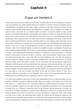 Aforismos para a Sabedoria de Vida Arthur Schopenhauer
Capítulo II
O que um homem é
Como já vimos em linhas gerais, aquilo que um homem é contribui muito mais à sua felicidade que aquilo que
possui ou representa. Essa sempre depende daquilo que o homem é e, portanto, encerra em si próprio; pois sua
individualidade o acompanha em todo tempo e lugar, e assim esta colore tudo aquilo que vivencia. Em toda
espécie de gozo, o homem encontra prazer principalmente em si próprio; se isso é verdadeiro em relação aos
prazeres físicos, então quão mais em relação àqueles do intelecto! As palavras inglesas to enjoy oneself
[divertir-se] constituem uma expressão muito adequada; por exemplo, não dizemos he enjoys Paris [ele gosta de
Paris], mas he enjoys himself in Paris [ele diverte-se em Paris]. Porém, se a individualidade estiver mal
condicionada, todos os prazeres serão como vinhos finos numa boca impregnada de fel. Assim, se deixarmos de
lado os casos de grande infortúnio, tanto nas coisas boas quanto nas ruins, importa menos aquilo que acontece
conosco que o modo como o encaramos, isto é, nossa natureza e grau de suscetibilidade geral. Aquilo que um
homem é e tem em si, ou seja, sua personalidade e seu valor, é o único fator imediato em sua felicidade e
bem-estar. Todo o resto é mediato e indireto, de modo que sua influência pode ser neutralizada e frustrada; mas
nunca a influência da personalidade. Por tal razão, a inveja incitada por qualidades pessoais é a mais implacável,
e também a mais cuidadosamente dissimulada. Ademais, a constituição de nossa consciência é o elemento
presente e permanente em tudo que fazemos ou sofremos; nossa individualidade trabalha mais ou menos
incessantemente durante toda a nossa vida; todas as outras influências, por outro lado, são temporais,
ocasionais, fugazes e sujeitas à variação e à mudança. Aristóteles disse: nam natura perennis est, non opes [a
natureza é eterna, não as coisas. (Ética a Eudemo, VII. 2)]. Isso se deve ao fato de que podemos suportar mais
facilmente um infortúnio que nos atinge externamente que aquele que criamos para nós mesmos, pois o destino
pode mudar, mas nunca nossa própria natureza. Desse modo, bens subjetivos como um caráter nobre, uma
mente privilegiada, um temperamento aprazível, uma alma radiante e um corpo bem constituído, perfeitamente
são, numa palavra, mens sana in corpore sano [mente sã em corpo são (Juvenal, Sátiras, X. 356)], são os
elementos primários e principais à nossa felicidade. Assim, devemos nos preocupar muito mais com a
preservação de tais qualidades que com a aquisição de riquezas e honras externas.
E, de todas essas qualidades, aquela que nos torna mais imediatamente felizes é a disposição alegre; pois essa
excelente qualidade é sua própria recompensa imediata. Aquele que é alegre e jovial sempre tem uma boa razão
para assim ser — o próprio fato de sê-lo. Nada pode compensar tão bem pela perda de qualquer outro bem
como essa qualidade, enquanto que ela própria não pode ser substituída por nenhuma outra. Um homem pode
ser jovem, belo, rico e estimado; se quisermos saber de sua felicidade, devemos perguntar se é alegre. Por
outro lado, se for alegre, não importa se é jovem ou velho, aprumado ou corcunda, rico ou pobre; ele é feliz. Em
minha juventude, certa vez abri um velho livro e encontrei estas palavras: Aquele que ri muito é feliz; aquele
que chora muito é infeliz, uma observação muito singela, tão evidente que fui incapaz de esquecê-la, não
obstante que seja o superlativo de um truísmo. Por isso devemos sempre manter nossas portas abertas à alegria,
pois sua presença nunca é inoportuna. Em vez disso, frequentemente hesitamos em deixá-la entrar, pois antes
7
 