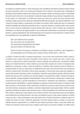 Aforismos para a Sabedoria de Vida Arthur Schopenhauer
Em relação aos espíritos ilustres, é muito natural que esses verdadeiros educadores do gênero humano sintam
tão pouca inclinação a pôr-se em comunicação frequente com os demais, como pode sentir o pedagogo ao
participar das brincadeiras ruidosas das crianças que lhe rodeiam. Porque nasceram para guiar a humanidade
através do mar de erros até o céu da verdade e conduzi-la do negro abismo de sua grosseria e vulgaridade até a
luz da cultura e do refinamento. É verdade que devem viver entre eles, porém sem nunca pertencer-lhes
realmente. Desde sua juventude, sentem-se sensivelmente diferentes dos demais, mas apenas lentamente e com
o passar do tempo chegam a compreender com nitidez sua posição. Então cuidam para que seu isolamento
intelectual também seja reforçado pela distância física, e para que ninguém se aproxime deles, senão aqueles
mais ou menos livres da vulgaridade em geral. Resulta disso tudo que o amor à solidão não se apresenta
diretamente e na forma de um impulso primitivo, mas se desenvolve indiretamente, em particular nos espíritos
distintos, e apenas gradualmente. Esse desenvolvimento não é alcançado sem que dominemos o instinto natural
de sociabilidade, por vezes opondo-lhe a sugestão de Mefistófeles:
Hör’ auf mit deinem Gram zu spielen,
Der, wie ein Geier, dir am Leben frisst:
Die schelechteste Gesellschaft lässt dich fühlen
Dass du ein Mensch mit Menschen bist.
[Cessa de cultivar tua pena que, semelhante a um abutre, te devora a existência; a pior companhia te
faz compreender que és um homem entre os demais. (Fausto, Goethe, Parte I., 1281-5.)]
A solidão é o destino de todos os espíritos excepcionais, e isso às vezes lhes entristecerá; porém, sempre a
escolherão como o menor dos males. Entretanto, nesse respeito, com o passar dos anos, o sapere aude
[atreve-se a saber] torna-se cada vez mais fácil e natural; chegando aos sessenta anos, a inclinação à solidão
chega a ser realmente natural, e mesmo instintiva, pois tudo então conspira em seu favor. Os impulsos mais
poderosos à socialização, a saber, o amor das mulheres e o impulso sexual, deixam de exercer influência; o
desaparecimento do sexo no ancião lança os fundamentos para uma certa autossuficiência que lentamente
absorve o instinto social. Mil ilusões e tolices foram superadas; a vida de ação cessou quase por completo. O
homem não tem mais expectativas, planos ou intenções. A geração à qual realmente pertence deixou de existir;
rodeado de outra que lhe é estranha, já se encontra objetiva e essencialmente sozinho. O passar do tempo se
tornou acelerado, e deseja empregá-lo intelectualmente. Porque neste momento, contanto que o cérebro tenha
conservado suas forças, a grande quantidade de conhecimento e experiência que adquirimos, a meditação
progressivamente aprofundada e a grande habilidade no emprego de nossas forças tornam os estudos de todo
tipo mais fáceis e interessantes. Vemos claramente um milhar de coisas que então estavam envoltas numa
nuvem de incerteza; alcançamos resultados e sentimos integralmente nossa superioridade. Devido à grande
experiência, deixamos de esperar muito dos homens; pois, no todo, não ganhamos em conhecê-los mais de perto.
Pelo contrário, sabemos que, salvo algumas raras e felizes exceções, não encontraremos mais que exemplares
muito defeituosos da natureza humana, e que mais vale deixá-los em paz. Já não estamos expostos às ilusões
comuns da vida, e vemos prontamente o que cada homem vale; raramente sentiremos o desejo de entrar em
relação mais íntima. Por fim, o hábito do isolamento e do trato consigo mesmo se arraiga e se torna uma
segunda natureza, especialmente se a solidão foi nossa amiga de juventude. Assim, o amor pela solidão, que
tivemos de conquistar através da luta com o impulso social, passa a ser natural e simples; na solidão somos
70
 