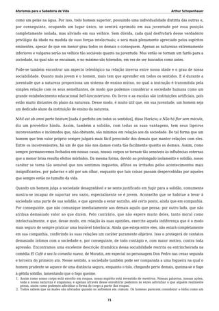 Aforismos para a Sabedoria de Vida Arthur Schopenhauer
como um peixe na água. Por isso, todo homem superior, possuindo uma individualidade distinta das outras e,
por conseguinte, ocupando um lugar único, se sentirá oprimido em sua juventude por essa posição
completamente isolada, mas aliviado em sua velhice. Sem dúvida, cada qual desfrutará desse verdadeiro
privilégio da idade na medida de suas forças intelectuais; e será mais plenamente apreciado pelos espíritos
eminentes, apesar de que em menor grau todos os demais o conseguem. Apenas as naturezas extremamente
inferiores e vulgares serão na velhice tão sociáveis quanto na juventude. Mas então se tornam um fardo para a
sociedade, na qual não se encaixam, e no máximo são tolerados, em vez de ser buscados como antes.
Pode-se também encontrar um aspecto teleológico na relação inversa entre nossa idade e o grau de nossa
sociabilidade. Quanto mais jovem é o homem, mais tem que aprender em todos os sentidos. E é durante a
juventude que a natureza proporciona um sistema de ensino mútuo, no qual a instrução é transmitida pela
simples relação com os seus semelhantes, de modo que podemos considerar a sociedade humana como um
grande estabelecimento educacional bell-lancasteriano. Os livros e as escolas são instituições artificiais, pois
estão muito distantes do plano da natureza. Desse modo, é muito útil que, em sua juventude, um homem seja
um dedicado aluno da instituição de ensino da natureza.
Nihil est ab omni parte beatum [nada é perfeito em todos os sentidos], disse Horácio; e Não há flor sem mácula,
diz um provérbio hindu. Assim, também a solidão, com todas as suas vantagens, tem seus ligeiros
inconvenientes e incômodos que, não obstante, são mínimos em relação aos da sociedade. De tal forma que um
homem que tem valor próprio sempre julgará mais fácil prescindir dos demais que manter relações com eles.
Entre os inconvenientes, há um de que não nos damos conta tão facilmente quanto os demais. Assim, como
sempre permanecemos fechados em nossas casas, nossos corpos se tornam tão sensíveis às influências externas
que a menor brisa resulta efeitos mórbidos. Da mesma forma, devido ao prolongado isolamento e solidão, nosso
caráter se torna tão sensível que nos sentimos inquietos, aflitos ou irritados pelos acontecimentos mais
insignificantes, por palavras e até por um olhar, enquanto que tais coisas passam despercebidas por aqueles
que sempre estão no tumulto da vida.
Quando um homem julga a sociedade desagradável e se sente justificado em fugir para a solidão, comumente
mostra-se incapaz de suportar seu vazio, especialmente se é jovem. Aconselho que se habitue a levar à
sociedade uma parte de sua solidão, e que aprenda a estar sozinho, até certo ponto, ainda que em companhia.
Por conseguinte, que não comunique imediatamente aos demais aquilo que pensa; por outro lado, que não
atribua demasiado valor ao que dizem. Pelo contrário, que não espere muito deles, tanto moral como
intelectualmente, e que, desse modo, em relação às suas opiniões, exercite aquela indiferença que é o modo
mais seguro de sempre praticar uma louvável tolerância. Ainda que esteja entre eles, não estará completamente
em sua companhia, conferindo às suas relações um caráter puramente objetivo. Isso o protegerá de contatos
demasiado íntimos com a sociedade e, por conseguinte, de todo contágio e, com maior motivo, contra toda
agressão. Encontramos uma excelente descrição dramática dessa sociabilidade restrita ou entrincheirada na
comédia El Café o sea la comedia nueva, de Moratin, em especial no personagem Don Pedro nas cenas segunda
e terceira do primeiro ato. Nesse sentido, a sociedade também pode ser comparada a uma fogueira na qual o
homem prudente se aquece de uma distância segura, enquanto o tolo, chegando perto demais, queima-se e foge
à gélida solidão, lamentando que o fogo queime.
Assim como nosso corpo está envolto em roupas, nosso espírito está revestido de mentiras. Nossas palavras, nossas ações,1.
toda a nossa natureza é enganosa; e apenas através desse envoltório podemos às vezes adivinhar o que alguém realmente
pensa, assim como podemos adivinhar a forma do corpo a partir das roupas.
Todos sabem que os males são aliviados quando os sofremos em comum. Os homens parecem considerar o tédio como um2.
71
 