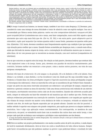 Aforismos para a Sabedoria de Vida Arthur Schopenhauer
desses males e, por isso, se reúnem para se entediarem em conjunto. Assim como o amor à vida não é no fundo mais que o
medo da morte, assim também o instinto social dos homens não é um sentimento direto. Logo, não se baseia no amor à
sociedade, senão no medo da solidão, porque não é exatamente a agradável companhia dos demais aquilo que se busca, mas a
fuga da aridez e desolação da solidão, assim como da monotonia das suas próprias consciências, que são desocupadas. Para
escapar da solidão, suportamos até má companhia e toleramos o fardo e o sentimento de restrição que toda sociedade
necessariamente implica. Se, por outro lado, surge um desgosto disso tudo e, como consequência, surge o hábito da solidão e
uma preparação contra a primeira impressão que produz, de modo que não produz os efeitos que descrevemos acima, então se
pode tranquilamente estar sempre só e sem suspirar pela sociedade. Isso precisamente porque não é uma necessidade direta e
porque, por outro lado, já estaremos acostumados às benéficas virtudes da solidão.
No mesmo sentido, disse Saadi em o Gulistan: Desde então, abandonamos a sociedade e trilhamos o caminho do isolamento.3.
Porque a segurança está na solidão.
[10] A inveja é natural aos homens; ao mesmo tempo, também é um vício e uma desgraça. [1] Devemos, pois,
considerá-la como uma inimiga de nossa felicidade e tratar de afastá-la como um espírito maligno. Isso nos é
recomendado por Sêneca nestas belas palavras: nostra nos sine comparatione delectent; nunquam erit felix
quem torquebit felicior [contentemo-nos com o nosso, sem fazer comparações; nunca será feliz aquele a quem
atormente que outro seja mais feliz que ele. (De ira, III. 30)], e em outra parte: quum adspexeris quot te
antecedant, cogita quot sequantur [ao vermos quantos estão à nossa frente, pensemos em quantos estão para
trás. (Epistulae, 15)]. Assim, devemos considerar mais frequentemente aqueles cuja condição é pior que aqueles
cuja situação parece melhor que a nossa. Quando formos acometidos por desgraças reais, o consolo mais eficaz,
ainda que derivado da mesma origem da inveja, será a contemplação de sofrimentos maiores que os nossos e,
além disso, de ter com pessoas que se encontrem na mesma situação, com socii malorum [companheiros de
infortúnio].
Isso no que concerne ao aspecto ativo da inveja. Em relação ao lado passivo, devemos lembrar que nenhum ódio
é tão implacável como o da inveja. Assim, pois, devemos nos guardar de excitá-la constantemente; pelo
contrário, faríamos melhor em renunciar a esse prazer, como a muitos outros prazeres, em vista de suas
perigosas consequências.
Existem três tipos de aristocracia: (I) a do sangue e a da posição, (II) a do dinheiro e (III) a do talento. Essa
última é, na verdade, a mais distinta, e se faz reconhecer como tal, desde que lhe seja concedido tempo. Até
Frederico o Grande disse: les âmes privilégiées rangent à l’égal des souverains [as almas privilegiadas ocupam
as hierarquias dos soberanos], e disse ao marechal da corte que se assombrava de que Voltaire fosse chamado a
ocupar um posto em uma mesa reservada unicamente aos soberanos e aos príncipes de sangue, enquanto que
ministros e generais comiam na mesa do marechal. Cada uma dessas aristocracias está rodeada de um exército
de invejosos, secretamente rancorosos contra cada um de seus membros. Quando não estiverem acuados pelo
medo, sempre se esforçarão em fazer-lhe entender de mil maneiras que não é melhor que eles. Porém esses
esforços evidenciam precisamente sua convicção do contrário. O procedimento a ser seguido por aqueles que
são vítimas de inveja consiste em manter certa distância de todos os invejosos, evitando ao máximo todo
contado com eles, de modo que fiquem separados por um grande abismo. Quando isso não for possível, o
melhor método é suportar seus ataques com grande compostura, pois aquilo que provoca os ataques também os
neutraliza. Isso é algo cuja aplicação vemos constantemente. Em contrapartida, os membros de uma
aristocracia, em geral, se entenderão muito bem com os membros das outras duas sem sentir inveja, e isso
porque cada qual põe na balança suas vantagens e privilégios como equivalentes aos dos demais.
A inveja dos homens demonstra como se sentem desgraçados. Sua constante atenção a tudo que os demais fazem ou deixam de1.
fazer demonstra como são entediados.
[11] Deve-se meditar um projeto profundamente e em muitas ocasiões antes de pô-lo em prática; e ainda depois
de havê-lo examinado detidamente, deve-se levar em conta a insuficiência de toda ciência humana. Sempre
pode haver circunstâncias que não podemos analisar ou prever e que poderiam falsear o resultado de toda
72
 
