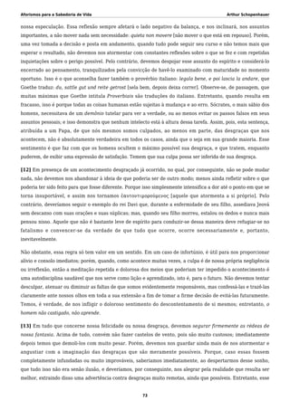 Aforismos para a Sabedoria de Vida Arthur Schopenhauer
nossa especulação. Essa reflexão sempre afetará o lado negativo da balança, e nos inclinará, nos assuntos
importantes, a não mover nada sem necessidade: quieta non movere [não mover o que está em repouso]. Porém,
uma vez tomada a decisão e posta em andamento, quando tudo pode seguir seu curso e não temos mais que
esperar o resultado, não devemos nos atormentar com constantes reflexões sobre o que se fez e com repetidas
inquietações sobre o perigo possível. Pelo contrário, devemos despojar esse assunto do espírito e considerá-lo
encerrado ao pensamento, tranquilizados pela convicção de havê-lo examinado com maturidade no momento
oportuno. Isso é o que aconselha fazer também o provérbio italiano: legala bene, e poi lascia la andare, que
Goethe traduz: du, sattle gut und reite getrost [sela bem, depois deixa correr]. Observe-se, de passagem, que
muitas máximas que Goethe intitula Proverbiais são traduções do italiano. Entretanto, quando resulta em
fracasso, isso é porque todas as coisas humanas estão sujeitas à mudança e ao erro. Sócrates, o mais sábio dos
homens, necessitava de um demônio tutelar para ver a verdade, ou ao menos evitar os passos falsos em seus
assuntos pessoais; e isso demonstra que nenhum intelecto está à altura dessa tarefa. Assim, pois, esta sentença,
atribuída a um Papa, de que nós mesmos somos culpados, ao menos em parte, das desgraças que nos
acontecem, não é absolutamente verdadeira em todos os casos, ainda que o seja em sua grande maioria. Esse
sentimento é que faz com que os homens ocultem o máximo possível sua desgraça, e que tratem, enquanto
puderem, de exibir uma expressão de satisfação. Temem que sua culpa possa ser inferida de sua desgraça.
[12] Em presença de um acontecimento desgraçado já ocorrido, no qual, por conseguinte, não se pode mudar
nada, não devemos nos abandonar à ideia de que poderia ser de outro modo; menos ainda refletir sobre o que
poderia ter sido feito para que fosse diferente. Porque isso simplesmente intensifica a dor até o ponto em que se
torna insuportável, e assim nos tornamos ἑαυτοντιμορούμενος [aquele que atormenta a si próprio]. Pelo
contrário, deveríamos seguir o exemplo do rei Davi que, durante a enfermidade de seu filho, assediava Jeová
sem descanso com suas orações e suas súplicas; mas, quando seu filho morreu, estalou os dedos e nunca mais
pensou nisso. Aquele que não é bastante leve de espírito para conduzir-se dessa maneira deve refugiar-se no
fatalismo e convencer-se da verdade de que tudo que ocorre, ocorre necessariamente e, portanto,
inevitavelmente.
Não obstante, essa regra só tem valor em um sentido. Em um caso de infortúnio, é útil para nos proporcionar
alívio e consolo imediatos; porém, quando, como acontece muitas vezes, a culpa é de nossa própria negligência
ou irreflexão, então a meditação repetida e dolorosa dos meios que poderiam ter impedido o acontecimento é
uma autodisciplina saudável que nos serve como lição e aprendizado, isto é, para o futuro. Não devemos tentar
desculpar, atenuar ou diminuir as faltas de que somos evidentemente responsáveis, mas confessá-las e trazê-las
claramente ante nossos olhos em toda a sua extensão a fim de tomar a firme decisão de evitá-las futuramente.
Temos, é verdade, de nos infligir o doloroso sentimento do descontentamento de si mesmos; entretanto, o
homem não castigado, não aprende.
[13] Em tudo que concerne nossa felicidade ou nossa desgraça, devemos segurar firmemente as rédeas de
nossa fantasia. Acima de tudo, convém não fazer castelos de vento, pois são muito custosos; imediatamente
depois temos que demoli-los com muito pesar. Porém, devemos nos guardar ainda mais de nos atormentar e
angustiar com a imaginação das desgraças que são meramente possíveis. Porque, caso essas fossem
completamente infundadas ou muito improváveis, saberíamos imediatamente, ao despertarmos desse sonho,
que tudo isso não era senão ilusão, e deveríamos, por conseguinte, nos alegrar pela realidade que resulta ser
melhor, extraindo disso uma advertência contra desgraças muito remotas, ainda que possíveis. Entretanto, esse
73
 