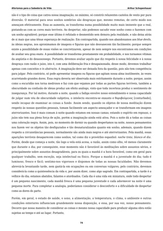 Aforismos para a Sabedoria de Vida Arthur Schopenhauer
não é o tipo de coisa que cativa nossa imaginação; no máximo, só constrói reluzentes castelos de vento por pura
diversão. O material para seus sonhos sombrios são desgraças que, mesmo remotas, de certo modo nos
ameaçam efetivamente. Essa as aumenta, as transforma numa possibilidade muito mais iminente que a real,
pintando-as com as cores mais terríveis. Ao despertar, não podemos sacudir esse sonho como o fazemos com
um sonho agradável; porque esse último é refutado e desmentido sem demora pela realidade, e não deixa atrás
de si mais que uma tênue esperança de realização. Em contrapartida, quando nos abandonamos aos blue devils,
às ideias negras, nos aproximamos de imagens e figuras que não desvanecem tão facilmente; porque sempre
existe a possibilidade de essas visões se concretizarem, apesar de nem sempre nos encontramos em condições
de avaliar seu grau exato. A possibilidade se transforma prontamente em probabilidade, e nos tornamos vítimas
da angústia e do desassossego. Portanto, devemos avaliar aquilo que diz respeito à nossa felicidade e à nossa
desgraça com razão e juízo, isto é, com uma deliberação fria e desapaixonada; desse modo, devemos trabalhar
apenas com conceitos e in abstracto. A imaginação deve ser deixada fora da questão, pois não tem competência
para julgar. Pelo contrário, só pode apresentar imagens ou figuras que agitam nossa alma inutilmente, às vezes
acarretando grandes dores. Essa regra deveria ser observada mais estritamente durante a noite; porque, assim
como a escuridão nos torna medrosos e faz com que vejamos por todas as partes figuras terríveis, também a
obscuridade ou confusão de ideias produz um efeito análogo, visto que toda incerteza produz o sentimento de
insegurança. Por tal motivo, durante a noite, quando a fadiga envolve nosso entendimento e nossa capacidade
de julgar num véu de obscuridade subjetiva, o intelecto encontra-se exausto e θορυβούμενος [conturbado],
sendo incapaz de examinar as coisas a fundo. Assim sendo, quando os objetos de nossa meditação dizem
respeito às nossas questões pessoais, tomam facilmente um aspecto ameaçador e se transformam em imagens
aterrorizantes. Isso é mais comum à noite quando estamos em nossas camas; estando o espírito em repouso, o
juízo não tem sua plena força de ação, porém a imaginação ainda está ativa. Pois a noite dá a todas as coisas
uma coloração negra. Assim, pois, no momento de dormir ou quando despertamos na noite, nossos pensamentos
nos fazem ver os objetos tão desfigurados e tão desnaturalizados quanto em sonho; ademais, quando dizem
respeito a circunstâncias pessoais, normalmente são ainda mais negros e até aterrorizantes. Pela manhã, essas
aparições terríveis desaparecem como sonhos, tal como diz o provérbio espanhol: noche tinta, blanco el dia.
Porém, desde que começa a noite, tão logo a vela está acesa, a razão, assim como olho, vê menos claramente
que durante o dia; por conseguinte, esse momento não é favorável às meditações sobre assuntos sérios, e
principalmente sobre assuntos desagradáveis, para os quais a manhã é a hora favorável, como em geral para
qualquer trabalho, sem exceção, seja intelectual ou físico. Porque a manhã é a juventude do dia; tudo é
luminoso, fresco e fácil; sentimo-nos vigorosos e dispomos de todas as nossas faculdades. Não devemos
abreviá-la levantando tarde, nem gastá-la em ocupações ou em conversas vulgares; pelo contrário, devemos
considerá-la como a quintessência da vida e, por assim dizer, como algo sagrado. Em contrapartida, a tarde é a
velhice do dia; estamos abatidos, falantes e atordoados. Cada dia é uma vida em miniatura, onde todo despertar
é um pequeno nascimento, cada manhã fresca é uma pequena juventude e cada adormecer na noite é uma
pequena morte. Para completar a analogia, poderíamos considerar o desconforto e a dificuldade de despertar
como as dores do parto.
Porém, em geral, o estado de saúde, o sono, a alimentação, a temperatura, o clima, o ambiente e outras
condições exteriores influenciam grandemente nossa disposição, e essa, por sua vez, nosso pensamento.
Decorre que nossa maneira de considerar as coisas e mesmo nossa capacidade para produzir alguma obra estão
sujeitas ao tempo e até ao lugar. Portanto,
74
 
