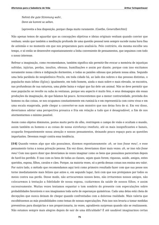 Aforismos para a Sabedoria de Vida Arthur Schopenhauer
Nehmt die gute Stimmung wahr,
Denn sie kommt so selten.
[aproveita a boa disposição, porque chega muito raramente. (Goethe, Generalbeichte)]
Não apenas temos de aguardar que as concepções objetivas e ideias originais venham quando convier que
venham; senão que também a meditação profunda de uma questão pessoal nem sempre sucede numa hora fixa
de antemão e no momento em que nos preparamos para analisá-la. Pelo contrário, ela mesma escolhe seu
tempo, e só então se desenvolve espontaneamente a linha conveniente de pensamentos, que seguimos com todo
o nosso interesse.
Refrear a imaginação, como recomendamos, também significa não permitir-lhe evocar a memória de injustiças
sofridas, injúrias, perdas, insultos, ofensas, humilhações e assim por diante; porque com isso excitamos
novamente nossa cólera e indignação dormentes, e todas as paixões odiosas que poluem nossa alma. Segundo
uma bela parábola do neoplatônico Proclo, em toda cidade há, ao lado dos nobres e das pessoas distintas, o
populacho mais ínfimo (ὄχλος); igualmente, em todo homem, ainda o mais nobre e mais elevado, se encontra,
nas profundezas de sua natureza, uma plebe baixa e vulgar que faz dele um animal. Não se deve permitir que
esse populacho se revolte ou suba às ventanas, porque seu aspecto é muito feio, e seus demagogos são essas
produções da imaginação, de que falamos há pouco. Acrescentemos que a menor contrariedade, provinda dos
homens ou das coisas, se nos ocupamos constantemente em ruminá-la e em representá-la com cores vivas e em
uma escala exagerada, pode chegar a converter-se num monstro que nos deixa fora de si. Em vez disso,
deveríamos adotar uma perspectiva prosaica e fria em relação a tudo que é desagradável, a fim de nos
atormentarmos o mínimo possível.
Assim como objetos diminutos, postos muito perto do olho, restringem o campo de visão e ocultam o mundo,
assim também os homens e as coisas de nossa vizinhança imediata, até os mais insignificantes e banais,
ocuparão frequentemente nossa atenção e nossos pensamentos, deixando pouco espaço para as questões
importantes. Devemos reagir contra essa tendência.
[14] Quando vemos algo que não possuímos, dizemos espontaneamente: ah, se isso fosse meu!, e esse
pensamento torna a nossa privação penosa. Em vez disso, deveríamos dizer mais vezes: ah, se isso não fosse
meu! Com isso quero dizer que deveríamos às vezes imaginar como os bens que possuímos pareceriam depois
de havê-los perdido. E isso com os bens de todas as classes, sejam quais forem; riquezas, saúde, amigos, entes
queridos, esposa, filhos, cavalos e cães. Porque, na maioria vezes, só a perda dessas coisas nos ensina seu valor.
Por outro lado, o método que recomendamos aqui terá como primeiro resultado fazer com que sua posse nos
torne imediatamente mais felizes que antes e, em segundo lugar, fará com que nos protejamos por todos os
meios contra sua perda. Desse modo, não arriscaremos nossos bens, não irritaremos nossos amigos, não
colocaremos à tentação a fidelidade de nossa esposa, cuidaremos da saúde de nossos filhos, e assim
sucessivamente. Muitas vezes tentamos espantar o tom sombrio do presente com especulações sobre
probabilidades favoráveis e nos imaginamos toda sorte de esperanças quiméricas. Cada uma delas está cheia de
decepções que nunca deixam de chegar quando confrontadas com a dolorosa realidade. Mais valeria que
escolhêssemos as más possibilidades como temas de nossas especulações. Pois isso nos levaria a tomar medidas
preventivas para dissipá-las e nos proporcionaria, às vezes, agradáveis surpresas quando não se realizassem.
Não estamos sempre mais alegres depois de sair de uma dificuldade? É até saudável imaginarmos certas
75
 