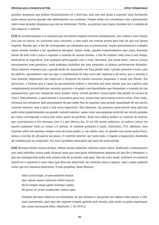 Aforismos para a Sabedoria de Vida Arthur Schopenhauer
grandes desgraças que podem eventualmente vir a ferir-nos, pois isso nos ajuda a suportar mais facilmente
males menos graves quando vêm efetivamente nos acometer. Porque então nos consolamos com o pensamento
sobre essas grandes desgraças que não se realizaram. Porém, ao praticar essa regra, devemos ter o cuidado de
não esquecer a anterior.
[15] Os acontecimentos e os assuntos que nos dizem respeito ocorrem isoladamente, sem ordem e sem relação
uns com os outros, no contraste mais chocante, e sem nada em comum exceto pelo fato de que nos dizem
respeito. Resulta que, a fim de corresponder aos interesses que os provocaram, nossos pensamentos e cuidados
nesse sentido tendem a ser igualmente abruptos. Desse modo, quando empreendemos uma coisa, devemos
deixar de lado todo o mais e expulsar o assunto de nossas mentes, a fim de realizar cada coisa a seu tempo,
desfrutá-la ou suportá-la, sem qualquer preocupação com o resto. Devemos, por assim dizer, colocar nossos
pensamentos num gaveteiro, onde podemos trabalhar em uma enquanto as demais permanecem fechadas.
Dessa maneira evitamos que o grande fardo da inquietude nos faça perder todo o prazer presente e toda a paz
de espírito; aprendemos com isso que a consideração de uma coisa não suplanta a de outra, que a atenção a
uma questão importante não implicará o desprezo de muitos assuntos pequenos, e assim por diante. Em
particular, o homem que é capaz de pensamentos nobres e elevados não deve deixar que seu espírito seja
completamente preenchido por assuntos pessoais e ocupado com banalidades que bloqueiam o caminho de tais
pensamentos; pois isso realmente seria propter vitam vivendi perdere causas [pela vida perder as causas de
viver]. Naturalmente, o autocontrole é necessário para isso, assim como para muitas outras coisas. Para tanto,
devemos nos fortalecer pelo pensamento de que todos têm de suportar uma grande quantidade de um severo
controle exterior, sem o qual a vida seria impossível. Não obstante, um pequeno autocontrole bem aplicado
pode evitar posteriormente um grande controle exterior, assim como uma pequena seção de um círculo próxima
do centro corresponde a outra cem vezes maior na periferia. Nada nos subtrai melhor ao controle do exterior
que controlarmos a nós mesmos; isso é o que Sêneca diz: Si vis tibi omnia subjicere, te subjice rationi [se
queres submeter todas as coisas a ti mesmo, te submete primeiro à razão. (Epistulae, 37)]. Ademais, esse
controle sobre nós mesmos sempre está em nosso poder; e, em último caso, ou quando toca nosso ponto fraco,
temos a escolha de afrouxá-la um pouco. O controle exterior, por outro lado, é ríspido e implacável, destituído
de consideração ou compaixão. Por isso é prudente antecipá-lo por meio do autocontrole.
[16] Devemos limitar nossos desejos, refrear nossas ambições, dominar nossa cólera, lembrando continuamente
que cada indivíduo nunca pode alcançar mais que uma parte infinitamente pequena do que lhe é desejável, e
que em contrapartida males sem número hão de acometer cada qual. Dito de outro modo, abstinere et sustinere
[abster-se e suportar] é uma regra que deve ser observada, do contrário nem a riqueza, nem o poder poderão
evitar que nos sintamos miseráveis. A esse propósito, disse Horácio:
Inter cuncta leges, et percontabere doctos
Qua ratione queas traducere leniter aevum;
Ne te semper inops agitet vexetque cupido,
Ne pavor, et rerum mediocriter utilium spes.
[Sempre devemos observar as entrelinhas do que fazemos e perguntar aos sábios como passar a vida
mais suavemente, para que não sejamos sempre agitados pelo desejo, pelo medo ou pelas esperanças
das coisas meramente úteis. (Epistulae, I. 18. 95-9.)]
76
 