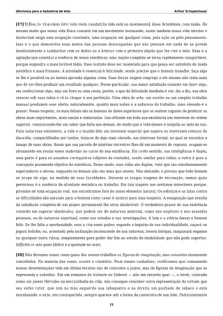 Aforismos para a Sabedoria de Vida Arthur Schopenhauer
[17] Ὁ βίος ἐν τῆ κινήσει ἐστί (vita motu constat) [a vida está no movimento], disse Aristóteles, com razão. Do
mesmo modo que nossa vida física consiste em um movimento incessante, assim também nossa vida interior e
intelectual exige uma ocupação constante, uma ocupação em qualquer coisa, pela ação ou pelo pensamento.
Isso é o que demonstra essa mania das pessoas desocupadas que não pensam em nada de se porem
imediatamente a tamborilar com os dedos ou a brincar com o primeiro objeto que lhe vier à mão. Essa é a
agitação que constitui a essência de nossa existência; uma inação completa se torna rapidamente insuportável,
porque engendra o mais terrível tédio. Esse instinto deve ser moderado para que possa ser satisfeito de modo
metódico e mais frutuoso. A atividade é essencial à felicidade, sendo preciso que o homem trabalhe, faça algo
se lhe é possível ou ao menos aprenda alguma coisa. Suas forças exigem emprego e ele mesmo não trata mais
que de ver-lhes produzir um resultado qualquer. Nesse particular, sua maior satisfação consiste em fazer algo,
em confeccionar algo, seja um livro ou uma cesta; porém, o que dá felicidade imediata é ver, dia a dia, sua obra
crescer sob suas mãos e vê-la chegar à sua perfeição. Uma obra de arte, um escrito ou um simples trabalho
manual produzem esse efeito; naturalmente, quanto mais nobre é a natureza do trabalho, mais elevado é o
prazer. Nesse respeito, os mais felizes são os homens de dotes superiores que se sentem capazes de produzir as
obras mais importantes, mais vastas e elaboradas. Isso difunde em toda sua existência um interesse de ordem
superior, comunicando-lhe um sabor que falta aos demais, de modo que a vida desses é insípida ao lado da sua.
Para naturezas eminentes, a vida e o mundo têm um interesse especial que supera os interesses comuns do
dia-a-dia, compartilhados por tantos; trata-se de algo mais elevado, um interesse formal, no qual se encontra o
âmago de suas obras. Assim que sua parcela de misérias terrestres lhes dá um momento de repouso, ocupam-se
ativamente em reunir esses materiais no curso de sua existência. Em certo sentido, sua inteligência é dupla;
uma parte é para os assuntos corriqueiros (objetos da vontade), sendo similar para todos; a outra é para a
concepção puramente objetiva da existência. Desse modo, suas vidas são duplas, visto que são simultaneamente
espectadores e atores, enquanto os demais não são mais que atores. Não obstante, é preciso que todo homem
se ocupe de algo, na medida de suas faculdades. Durante as longas viagens de recreação, vemos quão
perniciosa é a ausência de atividade metódica ou trabalho. Em tais viagens nos sentimos miseráveis porque,
privados de toda ocupação real, nos encontramos fora de nosso elemento natural. Os esforços e as lutas contra
as dificuldades são naturais para o homem como cavar é natural para uma toupeira. A estagnação que resulta
da satisfação completa de um prazer permanente lhe seria intolerável. O verdadeiro prazer de sua existência
consiste em superar obstáculos, que podem ser de natureza material, como nos negócios e nos assuntos
pessoais, ou de natureza espiritual, como nos estudos e nas investigações. A luta e a vitória fazem o homem
feliz. Se lhe falta a oportunidade, esse a cria como puder; segundo o impulso de sua individualidade, caçará ou
jogará boliche; ou, arrastado pela inclinação inconsciente de sua natureza, tecerá intrigas, maquinará enganos
ou qualquer outra vileza, simplesmente para poder dar fim ao estado de imobilidade que não pode suportar.
Difficilis in otio quies [difícil é a quietude no ócio].
[18] Não devemos tomar como guias dos nossos trabalhos as figuras da imaginação, mas conceitos claramente
concebidos. Na maioria das vezes, ocorre o contrário. Num exame cuidadoso, verificamos que comumente
nossas determinações vêm em último recurso não de conceitos e juízos, mas de figuras da imaginação que as
representa e substitui. Em um romance de Voltaire ou Diderot — não me recordo qual —, o herói, colocado
como um jovem Hércules na encruzilhada da vida, não consegue conceber outra representação da virtude que
seu velho tutor, que tem na mão esquerda sua tabaqueira e na direita um punhado de tabaco e está
moralizando; o vício, em contrapartida, sempre aparece sob a forma da camareira de sua mãe. Particularmente
77
 