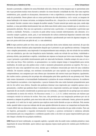 Aforismos para a Sabedoria de Vida Arthur Schopenhauer
durante a juventude, o objetivo de nossa felicidade está sob a forma de certas imagens que se apresentam ante
nós e que persistem muitas vezes durante a metade e às vezes durante a totalidade da vida. São como espíritos
zombeteiros; pois, quando os alcançamos, desvanecem e vem a experiência a ensinar-nos que não cumprem
nada do prometido. Desse gênero são as cenas particulares da vida doméstica, civil e social, as imagens de
nossa habitação e de nossas cercanias, as insígnias honoríficas etc.; chaque fou a sa maratotte [cada louco tem
sua mania]. Sucede o mesmo com a imagem da mulher amada. É muito natural que assim seja; pois, sendo algo
imediato, a coisa percebida intuitivamente tem um efeito mais direto sobre nossa vontade que os conceitos ou o
pensamento abstrato. Mas isso nos apresenta o universal sem o particular, e é exatamente o particular que
contém a realidade. Portanto, o conceito só pode afetar nossa vontade indiretamente; não obstante, só o
conceito cumpre a palavra; assim, pois, é um testemunho de cultura intelectual depositar somente nele toda
nossa fé. Naturalmente, por vezes necessitará ser elucidado e parafraseado por meio de algumas imagens, só
que cum grano salis [com um grão de sal, i.e. com sabedoria].
[19] A regra anterior pode ser vista como um caso particular desta outra máxima mais universal, de que não
devemos nos deixar dominar pelas impressões daquilo que é presente ou por aparências externas. Comparada
com o simples pensamento, essa impressão é incomparavelmente mais enérgica, não em virtude de sua matéria
e de sua substância, que são com frequência muito limitadas, senão em virtude de sua forma, visibilidade e
presença direta, que penetram o espírito, conturbam seu repouso ou lançam por terra suas resoluções. Porque
o que é presente e percebido intuitivamente pode ser abarcado facilmente, trabalha sempre de uma só vez e
com toda sua força. Pelo contrário, os pensamentos e as razões exigem tempo e tranquilidade para serem
meditados; de modo que não podem estar a todo o momento plenamente presentes ao espírito. Por isso, o
aspecto de uma coisa agradável nos atrai, mesmo que a tenhamos renunciado por meio de uma cuidadosa
reflexão. De maneira análoga, nos sentimos incomodados por uma opinião cuja incompetência absoluta
compreendemos; nos zangamos por uma ofensa que claramente não merece mais que desprezo; igualmente,
dez razões contra a presença de um perigo são sobrepujadas pela falsa aparência de sua presença real. Nisso
tudo vemos claramente a irracionalidade fundamental e primitiva de nossa verdadeira natureza. As mulheres
com frequência sucumbem a tais impressões, e poucos homens têm uma razão bastante preponderante para
não ter de sofrer seus efeitos. Quando não podemos dominar essa impressão por completo apenas com o
pensamento, o melhor que podemos fazer é neutralizá-la com a impressão contrária; por exemplo, neutralizar a
impressão de um insulto considerando as pessoas que nos estimam, a impressão de um perigo que nos ameace
considerando os meios de evitá-lo. No Nouveaux essais, l. I, c. 2, § 11, Leibniz menciona um italiano que
conseguiu resistir às torturas do ecúleo. Para isso, não permitiu que sua imaginação perdesse por um só
momento a imagem do patíbulo, pois esse teria sido seu fim se houvesse confessado. Assim, gritava de quando
em quando: io ti vedo [eu te vejo], palavras que explicou mais tarde dizendo ao que se referiam. Pela mesma
razão, quando todos os que nos rodeiam são de uma opinião diferente da nossa e se comportam em função dela,
é muito difícil não nos deixarmos dobrar, mesmo quando estamos convencidos de que estão errados. Para um
rei fugitivo, perseguido e viajando estritamente incognito, a postura cerimonial e submissa adotada
secretamente pelo seu companheiro e confidente quando estão a sós deve ser quase imprescindível para que
não chegue a duvidar de sua própria existência.
[20] Depois de haver enfatizado, no segundo capítulo, o grande valor da saúde como condição primária e mais
importante de nossa felicidade, quero indicar aqui algumas regras muito gerais de conduta para fortificá-la e
conservá-la.
78
 