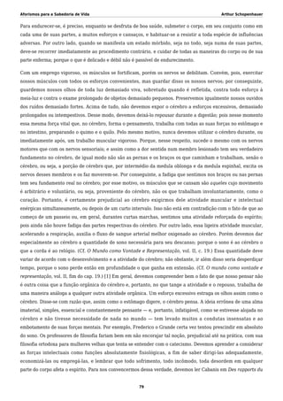 Aforismos para a Sabedoria de Vida Arthur Schopenhauer
Para endurecer-se, é preciso, enquanto se desfruta de boa saúde, submeter o corpo, em seu conjunto como em
cada uma de suas partes, a muitos esforços e cansaços, e habituar-se a resistir a toda espécie de influências
adversas. Por outro lado, quando se manifesta um estado mórbido, seja no todo, seja numa de suas partes,
deve-se recorrer imediatamente ao procedimento contrário, e cuidar de todas as maneiras do corpo ou de sua
parte enferma; porque o que é delicado e débil não é passível de endurecimento.
Com um emprego vigoroso, os músculos se fortificam, porém os nervos se debilitam. Convém, pois, exercitar
nossos músculos com todos os esforços convenientes, mas guardar disso os nossos nervos; por conseguinte,
guardemos nossos olhos de toda luz demasiado viva, sobretudo quando é refletida, contra todo esforço à
meia-luz e contra o exame prolongado de objetos demasiado pequenos. Preservemos igualmente nossos ouvidos
dos ruídos demasiado fortes. Acima de tudo, não devemos expor o cérebro a esforços excessivos, demasiado
prolongados ou intempestivos. Desse modo, devemos deixá-lo repousar durante a digestão; pois nesse momento
essa mesma força vital que, no cérebro, forma o pensamento, trabalha com todas as suas forças no estômago e
no intestino, preparando o quimo e o quilo. Pelo mesmo motivo, nunca devemos utilizar o cérebro durante, ou
imediatamente após, um trabalho muscular vigoroso. Porque, nesse respeito, sucede o mesmo com os nervos
motores que com os nervos sensoriais; e assim como a dor sentida num membro lesionado tem seu verdadeiro
fundamento no cérebro, de igual modo não são as pernas e os braços os que caminham e trabalham, senão o
cérebro, ou seja, a porção de cérebro que, por intermédio da medula oblonga e da medula espinhal, excita os
nervos desses membros e os faz moverem-se. Por conseguinte, a fadiga que sentimos nos braços ou nas pernas
tem seu fundamento real no cérebro; por esse motivo, os músculos que se cansam são aqueles cujo movimento
é arbitrário e voluntário, ou seja, proveniente do cérebro, não os que trabalham involuntariamente, como o
coração. Portanto, é certamente prejudicial ao cérebro exigirmos dele atividade muscular e intelectual
enérgicas simultaneamente, ou depois de um curto intervalo. Isso não está em contradição com o fato de que ao
começo de um passeio ou, em geral, durantes curtas marchas, sentimos uma atividade reforçada do espírito;
pois ainda não houve fadiga das partes respectivas do cérebro. Por outro lado, essa ligeira atividade muscular,
acelerando a respiração, auxilia o fluxo de sangue arterial melhor oxigenado ao cérebro. Porém devemos dar
especialmente ao cérebro a quantidade de sono necessária para seu descanso; porque o sono é ao cérebro o
que a corda é ao relógio. (Cf. O Mundo como Vontade e Representação, vol. II, c. 19.) Essa quantidade deve
variar de acordo com o desenvolvimento e a atividade do cérebro; não obstante, ir além disso seria desperdiçar
tempo, porque o sono perde então em profundidade o que ganha em extensão. (Cf. O mundo como vontade e
representação, vol. II, fim do cap. 19.) [1] Em geral, devemos compreender bem o fato de que nosso pensar não
é outra coisa que a função orgânica do cérebro e, portanto, no que tange a atividade e o repouso, trabalha de
uma maneira análoga a qualquer outra atividade orgânica. Um esforço excessivo estraga os olhos assim como o
cérebro. Disse-se com razão que, assim como o estômago digere, o cérebro pensa. A ideia errônea de uma alma
imaterial, simples, essencial e constantemente pensante — e, portanto, infatigável, como se estivesse alojada no
cérebro e não tivesse necessidade de nada no mundo — tem levado muitos a condutas insensatas e ao
embotamento de suas forças mentais. Por exemplo, Frederico o Grande certa vez tentou prescindir em absoluto
do sono. Os professores de filosofia fariam bem em não encorajar tal noção, prejudicial até na prática, com sua
filosofia ortodoxa para mulheres velhas que tenta se entender com o catecismo. Devemos aprender a considerar
as forças intelectuais como funções absolutamente fisiológicas, a fim de saber dirigi-las adequadamente,
economizá-las ou empregá-las, e lembrar que todo sofrimento, todo incômodo, toda desordem em qualquer
parte do corpo afeta o espírito. Para nos convencermos dessa verdade, devemos ler Cabanis em Des rapports du
79
 