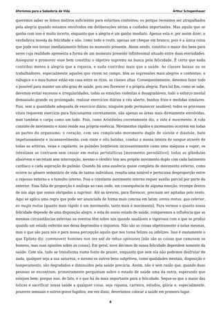 Aforismos para a Sabedoria de Vida Arthur Schopenhauer
queremos saber se temos motivos suficientes para estarmos contentes; ou porque receamos ser atrapalhados
pela alegria quando estamos envolvidos em deliberações sérias e cuidados importantes. Mas aquilo que se
ganha com isso é muito incerto, enquanto que a alegria é um ganho imediato. Apenas esta é, por assim dizer, a
verdadeira moeda da felicidade e não, como todo o resto, apenas um cheque em branco; pois é a única coisa
que pode nos tornar imediatamente felizes no momento presente. Assim sendo, constitui o maior dos bens para
seres cuja realidade apresenta a forma de um momento presente infinitesimal situado entre duas eternidades.
Assegurar e promover esse bem constitui o objetivo supremo na busca pela felicidade. É certo que nada
contribui menos à alegria que a riqueza, e nada contribui mais que a saúde. As classes baixas ou os
trabalhadores, especialmente aqueles que vivem no campo, têm as expressões mais alegres e contentes; a
rabugice e o mau-humor estão em casa entre os ricos, as classes altas. Consequentemente, devemos fazer todo
o possível para manter um alto grau de saúde, pois seu florescer é a própria alegria. Para tal fim, como se sabe,
devemos evitar excessos e irregularidades, todas as emoções violentas e desagradáveis, todo o esforço mental
demasiado grande ou prolongado, realizar exercícios diários a céu aberto, banhos frios e medidas similares.
Pois, sem a quantidade adequada de exercício diário, ninguém pode permanecer saudável; todos os processos
vitais requerem exercício para funcionarem corretamente, não apenas as áreas mais diretamente envolvidas,
mas também o corpo como um todo. Pois, como Aristóteles corretamente diz, a vida é movimento. A vida
consiste de movimento e nisso reside sua própria essência. Movimentos rápidos e incessantes ocorrem em todas
as partes do organismo; o coração, com seu complicado movimento duplo de sístole e diástole, bate
impetuosamente e incansavelmente; com vinte e oito batidas, conduz a massa inteira de sangue através de
todas as artérias, veias e capilares; os pulmões bombeiam incessantemente como uma máquina a vapor; os
intestinos se contraem sem cessar em motus peristalticus [movimento peristáltico]; todas as glândulas
absorvem e secretam sem interrupção; mesmo o cérebro tem seu próprio movimento duplo com cada batimento
cardíaco e cada aspiração do pulmão. Quando há uma ausência quase completa de movimento externo, como
ocorre no gênero sedentário de vida de tantos indivíduos, resulta uma notável e perniciosa desproporção entre
o repouso externo e o tumulto interno. Pois o constante movimento interno requer auxílio parcial por parte do
exterior. Essa falta de proporção é análoga ao caso onde, em consequência de alguma emoção, irrompe dentro
de nós algo que somos obrigados a suprimir. Até as árvores, para florescer, precisam ser agitadas pelo vento.
Aqui se aplica uma regra que pode ser anunciada de forma mais concisa em latim: omnis motus, quo celerior,
eo magis motus [quanto mais rápido é um movimento, tanto mais é movimento]. Para vermos o quanto nossa
felicidade depende de uma disposição alegre, e esta do nosso estado de saúde, comparemos a influência que as
mesmas circunstâncias externas ou eventos têm sobre nós quando saudáveis e vigorosos com a que se produz
quando um estado enfermo nos deixa deprimidos e inquietos. Não são as coisas objetivamente e nelas mesmas,
mas o que são para nós e para nossa percepção aquilo que nos torna felizes ou infelizes. Isso é exatamente o
que Epíteto diz: commovent homines non res sed de rebus opiniones [não são as coisas que comovem os
homens, mas suas opiniões sobre as coisas]. Em geral, nove décimos de nossa felicidade dependem somente da
saúde. Com ela, tudo se transforma numa fonte de prazer, enquanto que sem ela não podemos desfrutar de
nada, qualquer seja a sua natureza, e mesmo os outros bens subjetivos, como qualidades mentais, disposição e
temperamento, são degradados e diminuídos pela saúde precária. Assim, não é sem razão que, quando duas
pessoas se encontram, primeiramente perguntam sobre o estado de saúde uma da outra, esperando que
estejam bem; porque isso, de fato, é o que há de mais importante para a felicidade. Segue-se que a maior das
tolices é sacrificar nossa saúde a qualquer coisa, seja riqueza, carreira, estudos, glória e, especialmente,
prazeres sensuais e outros gozos fugidios; em vez disso, deveríamos colocar a saúde em primeiro lugar.
8
 