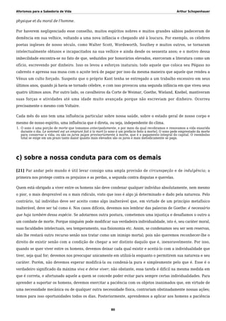 Aforismos para a Sabedoria de Vida Arthur Schopenhauer
physique et du moral de l’homme.
Por haverem negligenciado esse conselho, muitos espíritos nobres e muitos grandes sábios padeceram de
demência em sua velhice, voltando a uma nova infância e chegando até à loucura. Por exemplo, os célebres
poetas ingleses de nosso século, como Walter Scott, Wordsworth, Southey e muitos outros, se tornaram
intelectualmente obtusos e incapacitados na sua velhice e ainda desde os sessenta anos; e o motivo dessa
imbecilidade encontra-se no fato de que, seduzidos por honorários elevados, exerceram a literatura como um
ofício, escrevendo por dinheiro. Isso os levou a esforços inaturais; todo aquele que coloca seu Pégaso no
cabresto e apressa sua musa com o açoite terá de pagar por isso da mesma maneira que aquele que rendeu a
Vênus um culto forçado. Suspeito que o próprio Kant tenha se entregado a um trabalho excessivo em seus
últimos anos, quando já havia se tornado célebre, e com isso provocou uma segunda infância em que viveu seus
quatro últimos anos. Por outro lado, os cavalheiros da Corte de Weimar, Goethe, Wieland, Knebel, mantiveram
suas forças e atividades até uma idade muito avançada porque não escreviam por dinheiro. Ocorreu
precisamente o mesmo com Voltaire.
Cada mês do ano tem uma influência particular sobre nossa saúde, sobre o estado geral de nosso corpo e
mesmo de nosso espírito, uma influência que é direta, ou seja, independente do clima.
O sono é uma porção de morte que tomamos antecipadamente, e por meio da qual recobramos e renovamos a vida exaurida1.
durante o dia. Le sommeil est un emprunt fait à la mort [o sono é um prefácio feito à morte]. O sono pede emprestado da morte
para conservar a vida; ou são os juros pagos provisoriamente à morte, que é o pagamento integral do capital. O reembolso
total se exige em um prazo tanto maior quanto mais elevados são os juros e mais metodicamente se paga.
c) sobre a nossa conduta para com os demais
[21] Par andar pelo mundo é útil levar consigo uma ampla provisão de circunspeção e de indulgência; a
primeira nos protege contra os prejuízos e as perdas, a segunda contra disputas e querelas.
Quem está obrigado a viver entre os homens não deve condenar qualquer indivíduo absolutamente, nem mesmo
o pior, o mais desprezível ou o mais ridículo, visto que isso é algo já determinado e dado pela natureza. Pelo
contrário, tal indivíduo deve ser aceito como algo inalterável que, em virtude de um princípio metafísico
inalterável, deve ser tal como é. Nos casos difíceis, devemos nos lembrar das palavras de Goethe: é necessário
que haja também dessa espécie. Se adotarmos outra postura, cometemos uma injustiça e desafiamos o outro a
um combate de morte. Porque ninguém pode modificar sua verdadeira individualidade, isto é, seu caráter moral,
suas faculdades intelectuais, seu temperamento, sua fisionomia etc. Assim, se condenamos seu ser sem reservas,
não lhe restará outro recurso senão nos tratar como um inimigo mortal; pois não queremos reconhecer-lhe o
direito de existir senão com a condição de chegar a ser distinto daquilo que é, inexoravelmente. Por isso,
quando se quer viver entre os homens, devemos deixar cada qual existir e aceitá-lo com a individualidade que
tiver, seja qual for; devemos nos preocupar unicamente em utilizá-la enquanto o permitirem sua natureza e seu
caráter. Porém, não devemos esperar modificá-la ou condená-la pura e simplesmente pelo que é. Esse é o
verdadeiro significado da máxima viva e deixe viver; não obstante, essa tarefa é difícil na mesma medida em
que é correta, e afortunado aquele a quem se concede poder evitar para sempre certas individualidades. Para
aprender a suportar os homens, devemos exercitar a paciência com os objetos inanimados que, em virtude de
uma necessidade mecânica ou de qualquer outra necessidade física, contrariam obstinadamente nossas ações;
temos para isso oportunidades todos os dias. Posteriormente, aprendemos a aplicar aos homens a paciência
80
 