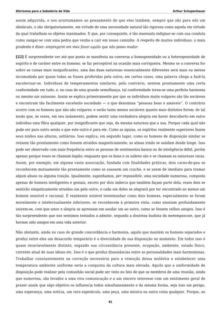 Aforismos para a Sabedoria de Vida Arthur Schopenhauer
assim adquirida, e nos acostumamos ao pensamento de que eles também, sempre que são para nós um
obstáculo, o são obrigatoriamente, em virtude de uma necessidade natural tão rigorosa como aquela em virtude
da qual trabalham os objetos inanimados. E que, por conseguinte, é tão insensato indignar-se com sua conduta
como zangar-se com uma pedra que venha a cair em nosso caminho. A respeito de muitos indivíduos, o mais
prudente é dizer: empregarei em meu favor aquilo que não posso mudar.
[22] É surpreendente ver até que ponto se manifesta na conversa a homogeneidade ou a heterogeneidade de
espírito e de caráter entre os homens; se faz perceptível na ocasião mais corriqueira. Mesmo se a conversa for
sobre as coisas mais insignificantes, uma das duas naturezas essencialmente diferentes será mais ou menos
incomodada por quase todas as frases proferidas pela outra; em certos casos, uma palavra chega a fazê-la
encolerizar-se. Indivíduos de temperamentos similares, pelo contrário, sentem prontamente uma certa
conformidade em tudo; e, no caso de uma grande semelhança, tal conformidade torna-se uma perfeita harmonia
ou mesmo um uníssono. Assim se explica primeiramente por que os indivíduos muito vulgares são tão sociáveis
e encontram tão facilmente excelente sociedade — o que denomina “pessoas boas e amáveis”. O contrário
ocorre com os homens que não são vulgares; e serão tanto menos sociáveis quanto mais distintos forem; de tal
modo que, às vezes, em seu isolamento, podem sentir uma verdadeira alegria em haver descoberto em outro
indivíduo uma fibra qualquer, por insignificante que seja, da mesma natureza que a sua. Porque cada qual não
pode ser para outro senão o que este outro é para ele. Como as águias, os espíritos realmente superiores fazem
seus ninhos nas alturas, solitários. Isso explica, em segundo lugar, como os homens de disposição similar se
reúnem tão prontamente como fossem atraídos magneticamente; as almas irmãs se saúdam desde longe. Isso
pode ser observado com mais frequência entre as pessoas de sentimentos baixos ou de inteligência débil, porém
apenas porque esses se chamam legião; enquanto que os bons e os nobres são e se chamam as naturezas raras.
Assim, por exemplo, em alguma vasta associação, fundada com finalidades práticas, dois caras-de-pau se
reconhecem mutuamente tão prontamente como se usassem um crachá, e se unem de imediato para tramar
algum abuso ou alguma traição. Igualmente, suponhamos, per impossibile, uma sociedade numerosa, composta
apenas de homens inteligentes e geniais, exceto por dois imbecis que também façam parte dela; esses dois se
sentirão simpaticamente atraídos um pelo outro, e cada um deles se alegrará por ter encontrado ao menos um
homem sensível e racional. É realmente notável testemunhar como dois homens, especialmente se foram
moralmente e intelectualmente inferiores, se reconhecem à primeira vista, como anseiam profundamente
unirem-se, com que amor e alegria se apressam em saudar um ao outro, como se fossem velhos amigos. Isso é
tão surpreendente que nos sentimos tentados a admitir, segundo a doutrina budista da metempsicose, que já
haviam sido amigos em uma vida anterior.
Não obstante, ainda no caso de grande concordância e harmonia, aquilo que mantém os homens separados e
produz entre eles um desacordo temporário é a diversidade de sua disposição no momento. Em todos isso é
quase invariavelmente distinto, segundo sua circunstância presente, ocupação, ambiente, estado físico,
corrente atual de suas ideias etc. Isso é o que produz dissonâncias entre as personalidades mais harmoniosas.
Trabalhar constantemente na correção necessária para a remoção dessa moléstia e estabelecer uma
temperatura ambiente uniforme seria a conquista da cultura mais elevada. Aquilo que a uniformidade de
disposição pode realizar pela comunhão social pode ser visto no fato de que os membros de uma reunião, ainda
que numerosa, são levados a uma viva comunicação e a um sincero interesse com um sentimento geral de
prazer assim que algo objetivo os influencia todos simultaneamente e da mesma forma, seja isso um perigo,
uma esperança, uma notícia, um raro espetáculo, uma peça, uma música ou outra coisa qualquer. Porque, ao
81
 