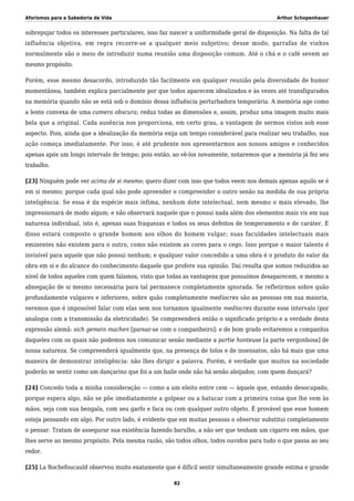 Aforismos para a Sabedoria de Vida Arthur Schopenhauer
sobrepujar todos os interesses particulares, isso faz nascer a uniformidade geral de disposição. Na falta de tal
influência objetiva, em regra recorre-se a qualquer meio subjetivo; desse modo, garrafas de vinhos
normalmente são o meio de introduzir numa reunião uma disposição comum. Até o chá e o café sevem ao
mesmo propósito.
Porém, esse mesmo desacordo, introduzido tão facilmente em qualquer reunião pela diversidade de humor
momentânea, também explica parcialmente por que todos aparecem idealizados e às vezes até transfigurados
na memória quando não se está sob o domínio dessa influência perturbadora temporária. A memória age como
a lente convexa de uma camera obscura; reduz todas as dimensões e, assim, produz uma imagem muito mais
bela que a original. Cada ausência nos proporciona, em certo grau, a vantagem de sermos vistos sob esse
aspecto. Pois, ainda que a idealização da memória exija um tempo considerável para realizar seu trabalho, sua
ação começa imediatamente. Por isso, é até prudente nos apresentarmos aos nossos amigos e conhecidos
apenas após um longo intervalo de tempo; pois então, ao vê-los novamente, notaremos que a memória já fez seu
trabalho.
[23] Ninguém pode ver acima de si mesmo; quero dizer com isso que todos veem nos demais apenas aquilo se é
em si mesmo; porque cada qual não pode apreender e compreender o outro senão na medida de sua própria
inteligência. Se essa é da espécie mais ínfima, nenhum dote intelectual, nem mesmo o mais elevado, lhe
impressionará de modo algum; e não observará naquele que o possui nada além dos elementos mais vis em sua
natureza individual, isto é, apenas suas fraquezas e todos os seus defeitos de temperamento e de caráter. E
disso estará composto o grande homem aos olhos do homem vulgar; suas faculdades intelectuais mais
eminentes não existem para o outro, como não existem as cores para o cego. Isso porque o maior talento é
invisível para aquele que não possui nenhum; e qualquer valor concedido a uma obra é o produto do valor da
obra em si e do alcance do conhecimento daquele que profere sua opinião. Daí resulta que somos reduzidos ao
nível de todos aqueles com quem falamos, visto que todas as vantagens que possuímos desaparecem, e mesmo a
abnegação de si mesmo necessária para tal permanece completamente ignorada. Se refletirmos sobre quão
profundamente vulgares e inferiores, sobre quão completamente medíocres são as pessoas em sua maioria,
veremos que é impossível falar com elas sem nos tornamos igualmente medíocres durante esse intervalo (por
analogia com a transmissão da eletricidade). Se compreenderá então o significado próprio e a verdade desta
expressão alemã: sich gemein machen [parear-se com o companheiro]; e de bom grado evitaremos a companhia
daqueles com os quais não podemos nos comunicar senão mediante a partie honteuse [a parte vergonhosa] de
nossa natureza. Se compreenderá igualmente que, na presença de tolos e de insensatos, não há mais que uma
maneira de demonstrar inteligência: não lhes dirigir a palavra. Porém, é verdade que muitos na sociedade
poderão se sentir como um dançarino que foi a um baile onde não há senão aleijados; com quem dançará?
[24] Concedo toda a minha consideração — como a um eleito entre cem — àquele que, estando desocupado,
porque espera algo, não se põe imediatamente a golpear ou a batucar com a primeira coisa que lhe vem às
mãos, seja com sua bengala, com seu garfo e faca ou com qualquer outro objeto. É provável que esse homem
esteja pensando em algo. Por outro lado, é evidente que em muitas pessoas o observar substitui completamente
o pensar. Tratam de assegurar sua existência fazendo barulho, a não ser que tenham um cigarro em mãos, que
lhes serve ao mesmo propósito. Pela mesma razão, são todos olhos, todos ouvidos para tudo o que passa ao seu
redor.
[25] La Rochefoucauld observou muito exatamente que é difícil sentir simultaneamente grande estima e grande
82
 