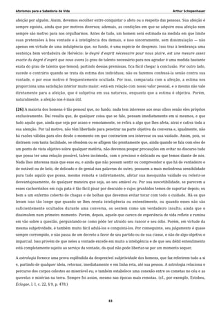 Aforismos para a Sabedoria de Vida Arthur Schopenhauer
afeição por alguém. Assim, devemos escolher entre conquistar o afeto ou o respeito das pessoas. Sua afeição é
sempre egoísta, ainda que por motivos diversos; ademais, as condições em que se adquire essa afeição nem
sempre são motivo para nos orgulharmos. Antes de tudo, um homem será estimado na medida em que limite
suas pretensões à boa vontade e à inteligência dos demais, e isso sinceramente, sem dissimulação — não
apenas em virtude de uma indulgência que, no fundo, é uma espécie de desprezo. Isso traz à lembrança uma
sentença bem verdadeira de Helvécio: le degré d’esprit nécessaire pour nous plaire, est une mesure assez
exacte du degré d’esprit que nous avons [o grau de talento necessário para nos agradar é uma medida bastante
exata do grau de talento que temos]; partindo dessas premissas, fica fácil chegar à conclusão. Por outro lado,
sucede o contrário quando se trata da estima dos indivíduos; não os fazemos confessá-la senão contra sua
vontade, e por esse motivo é frequentemente ocultada. Por isso, comparada com a afeição, a estima nos
proporciona uma satisfação interior muito maior; está em relação com nosso valor pessoal, e o mesmo não vale
diretamente para a afeição, que é subjetiva em sua natureza, enquanto que a estima é objetiva. Porém,
naturalmente, a afeição nos é mais útil.
[26] A maioria dos homens é tão pessoal que, no fundo, nada tem interesse aos seus olhos senão eles próprios
exclusivamente. Daí resulta que, de qualquer coisa que se fale, pensam imediatamente em si mesmos, e que
tudo aquilo que, ainda que seja por acaso e remotamente, se refira a algo que lhes afeta, atrai e cativa toda a
sua atenção. Por tal motivo, não têm liberdade para penetrar na parte objetiva da conversa e, igualmente, não
há razões válidas para eles desde o momento em que contrariem seu interesse ou sua vaidade. Assim, pois, se
distraem com tanta facilidade, se ofendem ou se afligem tão prontamente que, ainda quando se fala com eles de
um ponto de vista objetivo sobre qualquer matéria, não devemos poupar precauções em evitar no discurso tudo
que possa ter uma relação possível, talvez incômoda, com o precioso e delicado eu que temos diante de nós.
Nada lhes interessa mais que esse eu; e ainda que não possam sentir ou compreender o que há de verdadeiro e
de notável ou de belo, de delicado e de genial nas palavras do outro, possuem a mais melindrosa sensibilidade
para tudo aquilo que possa, mesmo remota e indiretamente, afetar sua mesquinha vaidade ou referir-se
desvantajosamente, de qualquer maneira que seja, ao seu amável eu. Por sua suscetibilidade, se parecem a
esses cachorrinhos em cuja pata é tão fácil pisar por descuido e cujos grunhidos temos de suportar depois; ou
bem a um enfermo coberto de chagas e de bolhas que devemos evitar tocar com todo o cuidado. Há os que
levam isso tão longe que quando se lhes revela inteligência ou entendimento, ou quando esses não são
suficientemente ocultados durante uma conversa, os sentem como um verdadeiro insulto; ainda que o
dissimulem num primeiro momento. Porém, depois, aquele que carece de experiência de vida reflete e rumina
em vão sobre a questão, perguntando-se como pôde ter atraído seu rancor e seu ódio. Porém, em virtude da
mesma subjetividade, é também muito fácil adulá-los e conquistá-los. Por conseguinte, seu julgamento é quase
sempre corrompido, e não passa de um decreto a favor de seu partido ou de sua classe, e não de algo objetivo e
imparcial. Isso provém de que neles a vontade excede em muito a inteligência e de que seu débil entendimento
está completamente sujeito ao serviço da vontade, da qual não pode libertar-se por um momento sequer.
A astrologia fornece uma prova esplêndida da desprezível subjetividade dos homens, que faz referirem tudo a si
e, partindo de qualquer ideia, retornar, imediatamente e em linha reta, até sua pessoa. A astrologia relaciona o
percurso dos corpos celestes ao miserável eu; e também estabelece uma conexão entre os cometas no céu e as
querelas e misérias na terra. Sempre foi assim, mesmo nas épocas mais remotas. (cf., por exemplo, Estobeu,
Eclogae, l. I, c. 22, § 9, p. 478.)
83
 