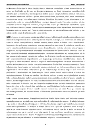 Aforismos para a Sabedoria de Vida Arthur Schopenhauer
[27] Quando algum absurdo é dito em público ou na sociedade, impresso em livros e bem acolhido, ou ao
menos não é refutado, não devemos nos desesperar, pensando que ficará eternamente consolidado. Pelo
contrário, para nosso consolo, pensemos que mais tarde a questão será gradualmente ruminada e elucidada,
será meditada, examinada, discutida e, por fim, na maioria das vezes, julgada com justiça. Assim, depois de um
transcurso de tempo, variável em razão direta da dificuldade do assunto, quase todos acabarão por
compreender aquilo que o espírito lúcido havia enxergado à primeira vista. É verdade que, nesse ínterim,
deve-se ter paciência. Porque um homem de juízo justo entre pessoas que estão no erro é semelhante àquele
cujo relógio marca a hora certa em uma cidade onde todos os relógios andam desregulados. Apenas ele sabe a
hora exata, mas que importa isso? Todos se guiam por relógios que marcam a hora errada; inclusive os que
sabem que só o relógio do primeiro mostra a hora correta.
[28] Os homens se parecem com crianças que adquirem maus hábitos quando mimadas; assim, não devemos
ser muito indulgentes nem muito amáveis para com ninguém. Em regra, não perderemos um amigo por
haver-lhe negado um empréstimo de dinheiro, mas isso poderia ocorrer facilmente caso o concedêssemos.
Igualmente, não perderemos um amigo por uma postura orgulhosa e um pouco de negligência, mas não raro
ocorre o oposto quando demonstramos um excesso de amabilidade e cortesia, pois isso o torna arrogante e
insuportável, e a ruptura não tarde em produzir-se. O que os homens não podem suportar, sobretudo, é ideia de
quem alguém necessite deles; segue-se inevitavelmente a arrogância e a insolência. Há algumas pessoas que de
fato tornam-se rudes quando entramos em qualquer tipo de relação com elas; por exemplo, ao se conversar
sobre assuntos confidenciais frequentemente. Logo imaginam que podem tomar certas liberdades, e tratarão de
transgredir os limites da cortesia. Por isso há tão poucos indivíduos que podemos tratar com mais intimidade, e
também por isso devemos nos guardar especialmente de qualquer familiaridade com naturezas vulgares. Se um
indivíduo dessa classe imagina que tenho muito mais necessidade dele que ele tem necessidade de mim, então
experimentará subitamente o sentimento de que lhe roubamos algo; tratará de vingar-se e de reaver sua
propriedade. A superioridade em nossas relações com os homens resulta exclusivamente do fato de não
necessitarmos deles e de deixarmos isso bem claro. Por tal motivo, é prudente que ocasionalmente façamos
todos sentirem, homens e mulheres, que podemos muito bem prescindir deles. Isso fortalece a amizade; na
verdade, não haverá problema se, por vezes, deixarmos que se introduza em nossa atitude para com a maioria
deles uma partícula de desprezo. Com isso concederão mais valor à nossa amizade: chi non istima vien stimato
[quem não estima se faz estimar], disse muito bem um provérbio italiano. Porém, se alguém realmente tem
valor segundo nosso juízo, devemos esconder isso dele como se fosse um crime. Ainda que isso não seja
exatamente gratificante, em todo caso é certo. Se nem os cães podem suportar demasiada gentileza, que dirão
os homens.
[29] É comum que as pessoas de espécie mais nobre e dotadas de faculdades mais eminentes relevem,
principalmente em sua juventude, uma surpreendente falta de conhecimento dos homens e de sabedoria de vida,
e que assim se deixem facilmente enganar ou extraviar. As naturezas vulgares, por outro lado, sabem muito
melhor e mais prontamente sair do apuro do mundo. A razão disso é que, sem experiência, temos de julgar a
priori, e que em geral nenhum julgamento a priori está no mesmo nível da experiência. Assim, nas pessoas de
natureza vulgar, esse a priori equivale ao seu próprio ponto de vista egocêntrico; mas não ocorre o mesmo com
as pessoas de natureza nobre e distinta. Pois é precisamente nisso que se distinguem do resto; e como calculam
os pensamentos e ações dos demais de acordo com os seus próprios, o cálculo resulta falso.
84
 