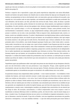 Aforismos para a Sabedoria de Vida Arthur Schopenhauer
aquele que viola sem escrúpulos as leis de seu próprio círculo também violará as leis do Estado enquanto puder
fazê-lo sem perigo [1].
Perdoar e esquecer são o equivalente a jogar pela janela experiências adquiridas com muita dificuldade.
Quando um homem com quem estamos em relações mais ou menos íntimas faz algo que nos desagrada ou nos
molesta, nos perguntemos se tem ou não bastante valor, em nosso juízo, para que aceitemos de sua parte, uma
segunda vez e em ocasiões cada vez mais repetidas, um tratamento semelhante ou ainda mais acentuado. Em
caso afirmativo, não há muito a ser dito, pois falar não serviria de nada. Temos, então, de deixar a questão
passar, com ou sem represália; porém, devemos ter em mente que, dessa maneira, nos sujeitamos à repetição
do problema. Se, pelo contrário, não nos tem qualquer valor, devemos romper imediatamente e para sempre as
relações com o querido amigo, e, se for um empregado, despedi-lo. Porque, numa próxima ocasião, fará
inevitavelmente e exatamente o mesmo, ou algo completamente análogo, ainda quando neste momento nos
jurasse o contrário, em voz alta e com sinceridade. Pode-se esquecer tudo, absolutamente tudo, exceto a si
mesmo, exceto sua verdadeira natureza. O caráter é absolutamente incorrigível porque todas as ações humanas
partem de um princípio íntimo, em virtude do qual um homem, em circunstâncias similares, deve agir sempre
da mesma maneira e não pode agir de modo diverso. Recomendo aqui a leitura cuidadosa de meu ensaio
premiado sobre o livre-arbítrio, cujo estudo dissipará quaisquer ilusões que o leitor tenha sobre o assunto.
Assim sendo, reconciliar-se com um amigo com o qual se havia rompido é uma fraqueza que terá de ser paga
quando esse, na primeira ocasião propícia, volta a fazer exatamente o mesmo que havia produzido a ruptura; e
o fará novamente com algo mais de audácia e segurança, porque tem a secreta consciência de ser indispensável.
Isso se aplica igualmente aos empregados despedidos que retornam ao serviço. Pelos mesmos motivos, não
devemos esperar que um homem, em circunstâncias distintas, se porte da mesma maneira. Pelo contrário, a
disposição e a conduta dos homens mudam tão prontamente como seu interesse; as instruções que os movem
emitem suas letras de câmbio a vista tão breve que seria necessário ter a vista mais curta ainda para deixá-las
passar sem protesto.
Suponhamos agora que pudéssemos saber como agirá uma pessoa em uma situação em que desejamos colocá-la;
para isso não deveremos confiar em suas promessas e suas alegações. Porque, ainda supondo que fale
sinceramente, nem por isso deixa de falar uma coisa que ignora. Portanto, devemos avaliar qual será sua ação
considerando apenas as circunstâncias nas quais se encontrará e do conflito dessas com o seu caráter.
Se quisermos alcançar uma compreensão nítida e profunda — e isso é muito necessário — da verdadeira e triste
condição dos homens, será muito instrutivo encarar o modo como agem na literatura como um comentário
sobre sua conduta na vida prática, e vice versa. Isso é muito útil para evitarmos ideias errôneas sobre nós
próprios ou sobre os demais. Porém nenhum traço de vileza ou estupidez que encontremos, seja na vida ou na
literatura, deve ser matéria para nos irritar ou incomodar, mas unicamente para instruir-nos na medida em que
nos apresente um complemento do caráter da espécie humana, que será bom não esquecermos. Dessa maneira,
examinaremos o assunto como o mineralogista considera um exemplar bem característico de um mineral que
lhe chega às mãos. Há exceções, naturalmente, e é difícil compreender como essas surgem e como se
manifestam as imensas diferenças entre os indivíduos; porém, em vista do todo, como há muito tempo já se
disse, o mundo é mau. Os selvagens devoram uns aos outros e os civilizados se enganam mutuamente; e isso é o
que se denomina a marcha do mundo. O que são os Estados, com seus engenhosos mecanismos em questões
interiores e estrangeiras, e com suas medidas violentas — o que são senão precauções para trazer limites à
86
 