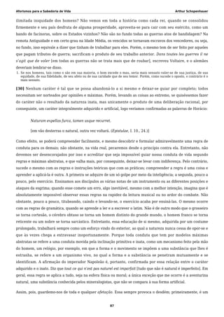 Aforismos para a Sabedoria de Vida Arthur Schopenhauer
ilimitada iniquidade dos homens? Não vemos em toda a história como cada rei, quando se consolidou
firmemente e seu país desfruta de alguma prosperidade, aproveita-se para cair com seu exército, como um
bando de facínoras, sobre os Estados vizinhos? Não são no fundo todas as guerras atos de bandidagem? Na
remota Antiguidade e em certo grau na Idade Média, os vencidos se tornavam escravos dos vencedores, ou seja,
no fundo, isso equivale a dizer que tinham de trabalhar para eles. Porém, o mesmo tem de ser feito por aqueles
que pagam tributos de guerra; sacrificam o produto de seu trabalho anterior. Dans toutes les guerres il ne
s’agit que de voler [em todas as guerras não se trata mais que de roubar], escreveu Voltaire, e o alemães
deveriam lembrar-se disso.
Se nos homens, tais como o são em sua maioria, o bom excede o mau, seria mais sensato valer-se de sua justiça, de sua1.
equidade, de sua fidelidade, de seu afeto ou de sua caridade que de seu temor. Porém, como sucede o oposto, o contrário é o
mais sensato.
[30] Nenhum caráter é tal que se possa abandoná-lo a si mesmo e deixar-se guiar por completo; todos
necessitam ser norteados por opiniões e máximas. Porém, levando as coisas ao extremo, se quiséssemos fazer
do caráter não o resultado da natureza inata, mas unicamente o produto de uma deliberação racional, por
conseguinte, um caráter integralmente adquirido e artificial, logo veríamos confirmadas as palavras de Horácio:
Naturam expellas furca, tamen usque recurret.
[em vão desterras o natural, outra vez voltará. (Epistulae, I. 10., 24.)]
Como efeito, se poderá compreender facilmente, e mesmo descobrir e formular admiravelmente uma regra de
conduta para os demais; não obstante, na vida real, pecaremos desde o princípio contra ela. Entretanto, não
devemos ser desencorajados por isso e acreditar que seja impossível guiar nossa conduta de vida segundo
regras e máximas abstratas, e que valha mais, por conseguinte, deixar-se levar com indiferença. Pelo contrário,
sucede o mesmo com as regras e instruções teóricas que com as práticas; compreender a regra é uma coisa e
aprender a aplicá-la é outra. A primeira se adquire de um só golpe por meio da inteligência; a segunda, pouco a
pouco, pelo exercício. Ensinamos aos discípulos as várias notas de um instrumento ou as diferentes posições e
ataques da esgrima; quando esse comete um erro, algo inevitável, mesmo com a melhor intenção, imagina que é
absolutamente impossível observar essas regras na rapidez da leitura musical ou no ardor do combate. Não
obstante, pouco a pouco, titubeando, caindo e levando-se, o exercício acaba por ensiná-las. O mesmo ocorre
com as regras de gramática, quando se aprende a ler e a escrever o latim. Não é de outro modo que o grosseiro
se torna cortesão, o cérebro obtuso se torna um homem distinto do grande mundo, o homem franco se torna
reticente ou um nobre se torna sarcástico. Entretanto, essa educação de si mesmo, adquirida por um costume
prolongado, trabalhará sempre como um esforço vindo do exterior, ao qual a natureza nunca cessa de opor-se e
que às vezes chega a extravasar inoportunamente. Porque toda conduta que tem por modelos máximas
abstratas se refere a uma conduta movida pela inclinação primitiva e inata, como um mecanismo feito pela mão
do homem, um relógio, por exemplo, em que a forma e o movimento se impõem a uma substância que lhes é
estranha, se refere a um organismo vivo, no qual a forma e a substância se penetram mutuamente e se
identificam. A afirmação do imperador Napoleão é, portanto, confirmada por essa relação entre o caráter
adquirido e o inato. Diz que tout ce qui n’est pas naturel est imparfait [tudo que não é natural é imperfeito]. Em
geral, essa regra se aplica a tudo, seja na esfera física ou moral; a única exceção que me ocorre é a aventurina
natural, uma substância conhecida pelos mineralogistas, que não se compara à sua forma artificial.
Assim, pois, guardemo-nos de toda e qualquer afetação. Essa sempre provoca o desdém; primeiramente, é um
87
 