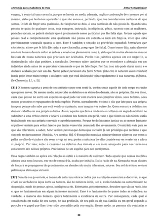 Aforismos para a Sabedoria de Vida Arthur Schopenhauer
engano, e como tal uma covardia, porque se baseia no medo; ademais, implica condenação de si mesmo por si
mesmo, visto que tentamos aparentar o que não somos e, portanto, que nos consideramos melhores do que
somos. O fato de fingir uma qualidade, de vangloriar-se dela, é uma confissão de não possuí-la. Quando uma
pessoa se gaba de qualquer coisa, seja coragem, instrução, inteligência, gênio, sucesso com as mulheres,
posições sociais, se poderá deduzir que é precisamente nesse particular que lhe falta algo. Porque aquele que
possui real e completamente uma qualidade não pensa em ostentá-la nem em fingi-la, visto que está
perfeitamente tranquilo quanto a isso. Esse é também o sentido do provérbio espanhol: herradura que
chacolotea, clavo que le falta [ferradura que chacoalha, prego que lhe falta]. Como temos dito, naturalmente
nenhum homem deveria soltar as rédeas e revelar-se plenamente como é, visto que há muitos elementos maus e
bestiais de nossa natureza que precisam ser ocultados. Porém isso justifica apenas um ato negativo, a
dissimulação, não algo positivo, a simulação. Devemos saber também que se reconhece a afetação em um
indivíduo ainda antes de se perceber claramente o que de fato finge. Por fim, isso não pode durar muito e o
disfarce acabará por cair um dia. Nemo potest personam diu ferre fictam: ficta cito in naturam suam recidunt
[nada pode levar muito tempo o disfarce; tudo que está disfarçado volta rapidamente à sua natureza. (Sêneca,
De Clementia, l. I, c. I)].
[31] O homem suporta o peso de seu próprio corpo sem senti-lo, porém sente aquele de todo corpo estranho
que quiser mover. Do mesmo modo, só percebe os defeitos e os vícios dos demais, não os próprios. Em vez disso,
cada qual possui no outro um espelho no qual pode ver com clareza seus próprios vícios, seus defeitos, seus
modos grosseiros e repugnantes de toda espécie. Porém, normalmente, é como o cão que late para sua própria
imagem porque não sabe que está vendo a si próprio, mas imagina ver outro cão. Quem encontra defeitos nos
demais trabalha em sua própria reforma. Assim, aqueles que têm a tendência e cultivam em segredo o hábito de
submeter a uma crítica atenta e severa a conduta dos homens em geral, tudo o que fazem ou não fazem, estão
trabalhando em sua própria correção e aperfeiçoamento. Porque terão bastante justiça ou ao menos bastante
orgulho e vaidade para evitar fazer o que tantas vezes têm censurado tão severamente. O contrário vale para os
que são tolerantes; a saber, hanc veniam petimusque damusque vicissim [é um privilégio que reclamo e que
concedo reciprocamente (Horácio, Ars poetica, II)]. O Evangelho moraliza admiravelmente sobre os que veem a
palha no olho do vizinho e não veem a viga no seu; porém a natureza do olho consiste em ver o exterior e não a
si próprio. Por isso, notar e censurar os defeitos dos demais é um meio adequado para nos tornamos
conscientes dos nossos próprios. Precisamos de um espelho para nos corrigirmos.
Essa regra também se aplica em relação ao estilo e à maneira de escrever. Todo aquele que nessas matérias
admira uma nova loucura, em vez de censurá-la, acaba por imitá-la. Daí a razão de na Alemanha essas classes
de loucura se propagarem tão prontamente; os alemães são muito tolerantes, nota-se. Seu refrão é hanc veniam
petimusque damusque vicissim.
[32] Durante sua juventude, o homem de natureza nobre acredita que as relações essenciais e decisivas, as que
criam os verdadeiros laços entre os homens, são de natureza ideal, isto é, estão fundadas na conformidade de
disposição, modo de pensar, gosto, inteligência etc. Entretanto, posteriormente, descobre que são as reais, isto
é, que se fundamentam em algum interesse material. Esse é o fundamento de quase todas as relações; na
verdade, a maioria dos homens ignora totalmente a existência de outra. Por conseguinte, cada qual é
considerado em razão de seu cargo, de sua profissão, de seu país ou de sua família ou em geral segundo a
posição e o papel que lhes tiver sido concedido pela convenção. Desse modo, as pessoas são rotuladas e
88
 