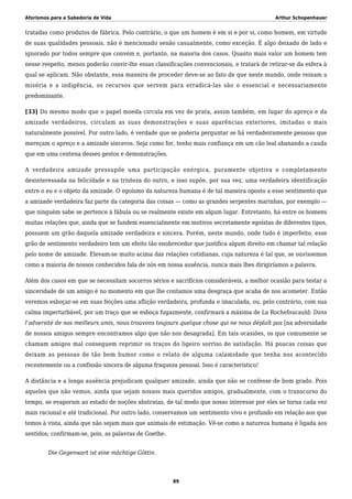 Aforismos para a Sabedoria de Vida Arthur Schopenhauer
tratadas como produtos de fábrica. Pelo contrário, o que um homem é em si e por si, como homem, em virtude
de suas qualidades pessoais, não é mencionado senão casualmente, como exceção. É algo deixado de lado e
ignorado por todos sempre que convém e, portanto, na maioria dos casos. Quanto mais valor um homem tem
nesse respeito, menos poderão convir-lhe essas classificações convencionais, e tratará de retirar-se da esfera à
qual se aplicam. Não obstante, essa maneira de proceder deve-se ao fato de que neste mundo, onde reinam a
miséria e a indigência, os recursos que servem para erradicá-las são o essencial e necessariamente
predominante.
[33] Do mesmo modo que o papel moeda circula em vez de prata, assim também, em lugar do apreço e da
amizade verdadeiros, circulam as suas demonstrações e suas aparências exteriores, imitadas o mais
naturalmente possível. Por outro lado, é verdade que se poderia perguntar se há verdadeiramente pessoas que
mereçam o apreço e a amizade sinceros. Seja como for, tenho mais confiança em um cão leal abanando a cauda
que em uma centena desses gestos e demonstrações.
A verdadeira amizade pressupõe uma participação enérgica, puramente objetiva e completamente
desinteressada na felicidade e na tristeza do outro, e isso supõe, por sua vez, uma verdadeira identificação
entre o eu e o objeto da amizade. O egoísmo da natureza humana é de tal maneira oposto a esse sentimento que
a amizade verdadeira faz parte da categoria das coisas — como as grandes serpentes marinhas, por exemplo —
que ninguém sabe se pertence à fábula ou se realmente existe em algum lugar. Entretanto, há entre os homens
muitas relações que, ainda que se fundem essencialmente em motivos secretamente egoístas de diferentes tipos,
possuem um grão daquela amizade verdadeira e sincera. Porém, neste mundo, onde tudo é imperfeito, esse
grão de sentimento verdadeiro tem um efeito tão enobrecedor que justifica algum direito em chamar tal relação
pelo nome de amizade. Elevam-se muito acima das relações cotidianas, cuja natureza é tal que, se ouvíssemos
como a maioria de nossos conhecidos fala de nós em nossa ausência, nunca mais lhes dirigiríamos a palavra.
Além dos casos em que se necessitam socorros sérios e sacrifícios consideráveis, a melhor ocasião para testar a
sinceridade de um amigo é no momento em que lhe contamos uma desgraça que acaba de nos acometer. Então
veremos esboçar-se em suas feições uma aflição verdadeira, profunda e imaculada, ou, pelo contrário, com sua
calma imperturbável, por um traço que se esboça fugazmente, confirmará a máxima de La Rochefoucauld: Dans
l’adversité de nos meilleurs amis, nous trouvons toujours quelque chose qui ne nous déplaît pas [na adversidade
de nossos amigos sempre encontramos algo que não nos desagrada]. Em tais ocasiões, os que comumente se
chamam amigos mal conseguem reprimir os traços do ligeiro sorriso de satisfação. Há poucas coisas que
deixam as pessoas de tão bom humor como o relato de alguma calamidade que tenha nos acontecido
recentemente ou a confissão sincera de alguma fraqueza pessoal. Isso é característico!
A distância e a longa ausência prejudicam qualquer amizade, ainda que não se confesse de bom grado. Pois
aqueles que não vemos, ainda que sejam nossos mais queridos amigos, gradualmente, com o transcurso do
tempo, se evaporam ao estado de noções abstratas, de tal modo que nosso interesse por eles se torna cada vez
mais racional e até tradicional. Por outro lado, conservamos um sentimento vivo e profundo em relação aos que
temos à vista, ainda que não sejam mais que animais de estimação. Vê-se como a natureza humana é ligada aos
sentidos; confirmam-se, pois, as palavras de Goethe:
Die Gegenwart ist eine mächtige Göttin.
89
 
