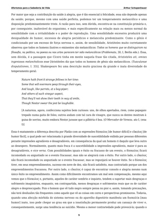 Aforismos para a Sabedoria de Vida Arthur Schopenhauer
Por maior que seja a contribuição da saúde à alegria, que é tão essencial à felicidade, essa não depende apenas
da saúde; porque, mesmo com uma saúde perfeita, podemos ter um temperamento melancólico e uma
disposição predominantemente triste. A razão para isso, sem dúvida, encontra-se na constituição primária e,
por conseguinte, inalterável do organismo, e mais especificamente na relação mais ou menos normal da
sensibilidade com a irritabilidade e o poder de reprodução. Uma sensibilidade excessiva produzirá uma
desigualdade de humor, excessos de alegria periódicos e melancolia predominante. Como o gênio é
condicionado por um excesso de força nervosa e, assim, de sensibilidade, Aristóteles muito corretamente
observou que todos os homens ilustres e eminentes são melancólicos: Todos os homens que se distinguiram na
filosofia, na política, na poesia ou nas artes parecem ter sido melancólicos (Problemata, 30, I, Berlin edn.). Essa,
sem dúvida, é a passagem que Cícero tinha em mente naquela frase tão citada, Aristoteles ait, omnes
ingeniosos melancholicos esse [Aristóteles diz que todos os homens de gênio são melancólicos. (Tusculanae
disputationes, I. 33)]. Shakespeare fez uma descrição muito graciosa da grande e inata diversidade do
temperamento geral:
Nature hath fram’d strange fellows in her time:
Some that will evermore peep through their eyes,
And laugh, like parrots, at a bag-piper;
And others of such vinegar aspect,
That they’ll not show their teeth in way of smile,
Though Nestor swear the jest be laughable.
[A natureza, agora, confecciona sujeitos bem curiosos: uns, de olhos apertados, riem, como papagaio
trepado numa gaita de foles; outros andam com tal cara de vinagre, que nunca os dentes mostram à
guisa de sorriso, muito embora Nestor jurasse que a pilhéria é boa. (O Mercador de Veneza, ato I, cena
I)]
Essa é exatamente a diferença descrita por Platão com as expressões δύσκολος [de humor difícil] e εὔκολος [de
humor fácil], a qual pode ser relacionada à grande diversidade de suscetibilidade exibida por pessoas diferentes
perante impressões agradáveis e desagradáveis, em consequência da qual um homem ri daquilo que leva outro
ao desespero. Normalmente, quanto mais fraca é a suscetibilidade a impressões agradáveis, maior é para as
desagradáveis, e vice versa. Com possibilidades iguais e êxito ou fracasso de um evento, o δύσκολος ficará
incomodado ou angustiado se o evento fracassar, mas não se alegrará com o êxito. Por outro lado, o εὔκολος
não ficará incomodado ou angustiado se o evento fracassar, mas se regozijará se houver êxito. Se o δύσκολος
tiver, em seus empreendimentos, sucesso em nove de dez, não ficará satisfeito, mas contrariado porque um dos
empreendimentos fracassou. Por outro lado, o εὔκολος é capaz de encontrar consolo e alegria mesmo num
único êxito no empreendimento. Assim como dificilmente encontramos um mal sem compensação, mesmo aqui
vemos que o δύσκολος e, portanto, aqueles de caráter sombrio e inquieto, tendem a suportar mais desgraças e
sofrimento imaginários, enquanto, em contrapartida, menos desgraças e sofrimentos reais que os de caráter
alegre e despreocupado. Pois o homem que vê tudo negro sempre pensa no pior e, assim, tomando precauções,
não terá desilusões tão frequentes como aquele que vê as coisas em cores e perspectivas promissoras. Todavia,
quando uma afecção mórbida do sistema nervoso ou do aparelho digestório manifesta um δυσκολία [mau
humor] inato, isso pode chegar ao grau em que a insatisfação permanente produz um cansaço de viver e,
consequentemente, surge uma tendência ao suicídio. Mesmo a menor contrariedade pode provocá-lo; quando o
9
 