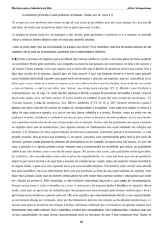 Aforismos para a Sabedoria de Vida Arthur Schopenhauer
[o momento presente é uma poderosa divindade. (Tasso, ato IV, cena 4.)]
Os amigos da casa recebem esse nome em geral com muita propriedade, pois são mais amigos da casa que de
seu dono, de modo que se parecem mais com os gatos que com os cães.
Os amigos se dizem sinceros; os inimigos o são. Assim, para aprender a conhecer-se a si mesmo, se deveria
tomar a censura desses últimos como se toma um remédio amargo.
Como se pode dizer que na necessidade os amigos são raros? Pelo contrário; mal nos tornamos amigos de um
homem e ele já está na necessidade, querendo que o emprestemos dinheiro.
[34] Como é preciso ser ingênuo para acreditar que relevar intelecto e juízo é um meio para ser bem acolhido
na sociedade! Muito pelo contrário, isso desperta na maioria das pessoas um sentimento de ódio e de rancor; e
tal rancor é mais amargo, visto que aquele que o sente não tem o direito de protestar contra sua causa; isso é
algo que oculta de si mesmo. Aquilo que de fato ocorre é que um homem observa e sente uma grande
superioridade intelectual naquele com quem está conversando e conclui, em segredo, sem ter consciência clara
disso, que o outro observa e sente no mesmo grau sua inferioridade e suas limitações. Esse modo de raciocinar
— um entimema — excita seu ódio, seu rancor, sua raiva mais amarga. (Cf. O Mundo como Vontade e
Representação, vol. II, cap. 19, onde cito Dr. Johnson e Merck, o amigo de juventude de Goethe.) Assim, Gracián
disse com razão: para ser bien quisto, el unico medio es vestirse la piel del más simple de los brutos. (Cf.
Oraculo manual, y arte de prudencia, 240. Obras, Amberes, 1702, Pt. II, p. 287) Revelar intelecto e juízo é
apenas um meio indireto de acusar os outros de incapacidade e estupidez. Uma natureza vulgar se rebela à
vista de uma natureza oposta, e a causa secreta dessa rebeldia é a inveja. Porque, como se pode ver em
qualquer ocasião, satisfazer a vaidade é um prazer que, entre os homens, excede qualquer outro; entretanto,
não é possível senão através de sua comparação com os demais. Porém, não há qualidades das quais o homem
se orgulhe mais que as intelectuais; pois apenas nessas se fundamenta sua superioridade em relação aos
animais. [1] Demonstrar uma superioridade intelectual acentuada, sobretudo perante testemunhas, é uma
grande ousadia. Isso provoca sua vingança e, em geral, buscarão uma oportunidade para fazê-lo por meio de
insultos, porque assim passam do domínio da inteligência ao da vontade, no qual todos são iguais. Se, por um
lado, a posição e a riqueza podem contar sempre com a consideração na sociedade, por outro, as qualidades
intelectuais não devem contar com ela de modo algum. No melhor dos casos, tais qualidades serão ignoradas;
do contrário, são consideradas como uma espécie de impertinência, ou como um bem que seu proprietário
adquiriu por meios ilícitos e do qual tem a audácia de vangloriar-se. Assim, todos em segredo tentam humilhá-lo
de algum modo, e para isso não esperam mais que uma ocasião propícia. Um homem pode revelar uma atitude
das mais humildes, mas isso dificilmente fará com que perdoem o crime de sua superioridade de espírito. Sadi
disse em Gulistan: Saiba que no homem ininteligente há cem vezes mais aversão contra o inteligente que deste
em relação ao primeiro. Pelo contrário, a inferioridade intelectual equivale a uma carta de recomendação.
Porque assim como o calor é benéfico ao corpo, o sentimento de superioridade é benéfico ao espírito; desse
modo, cada qual se aproxima do indivíduo que lhe proporciona essa sensação pelo mesmo instinto que o leva a
aproximar-se da lareira ou a passar pelo sol. Mas isso significa que será desdenhado devido à sua superioridade;
se um homem deseja ser estimado, deve ser decididamente inferior em relação às faculdades intelectuais; e o
mesmo vale para as mulheres em relação à beleza. Devemos confessar que é necessário um grande esforço para
demonstrar uma inferioridade real e autêntica a todos que encontramos. Em contrapartida, vejamos com que
cordial amabilidade vai uma jovem razoavelmente bela ao encontro da que é horrivelmente feia! Entre os
90
 