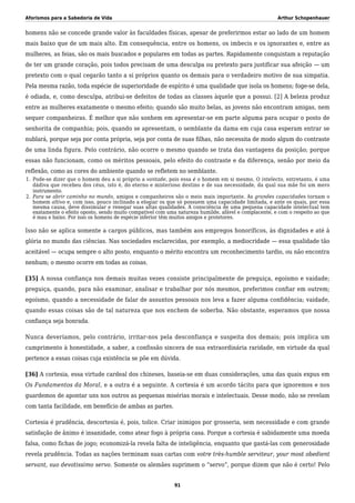 Aforismos para a Sabedoria de Vida Arthur Schopenhauer
homens não se concede grande valor às faculdades físicas, apesar de preferirmos estar ao lado de um homem
mais baixo que de um mais alto. Em consequência, entre os homens, os imbecis e os ignorantes e, entre as
mulheres, as feias, são os mais buscados e populares em todas as partes. Rapidamente conquistam a reputação
de ter um grande coração, pois todos precisam de uma desculpa ou pretexto para justificar sua afeição — um
pretexto com o qual cegarão tanto a si próprios quanto os demais para o verdadeiro motivo de sua simpatia.
Pela mesma razão, toda espécie de superioridade de espírito é uma qualidade que isola os homens; foge-se dela,
é odiada, e, como desculpa, atribui-se defeitos de todas as classes àquele que a possui. [2] A beleza produz
entre as mulheres exatamente o mesmo efeito; quando são muito belas, as jovens não encontram amigas, nem
sequer companheiras. É melhor que não sonhem em apresentar-se em parte alguma para ocupar o posto de
senhorita de companhia; pois, quando se apresentam, o semblante da dama em cuja casa esperam entrar se
nublará, porque seja por conta própria, seja por conta de suas filhas, não necessita de modo algum do contraste
de uma linda figura. Pelo contrário, não ocorre o mesmo quando se trata das vantagens da posição; porque
essas não funcionam, como os méritos pessoais, pelo efeito do contraste e da diferença, senão por meio da
reflexão, como as cores do ambiente quando se refletem no semblante.
Pode-se dizer que o homem deu a si próprio a vontade, pois essa é o homem em si mesmo. O intelecto, entretanto, é uma1.
dádiva que recebeu dos céus, isto é, do eterno e misterioso destino e de sua necessidade, da qual sua mãe foi um mero
instrumento.
Para se abrir caminho no mundo, amigos e companheiros são o meio mais importante. As grandes capacidades tornam o2.
homem altivo e, com isso, pouco inclinado a elogiar os que só possuem uma capacidade limitada, e ante os quais, por essa
mesma causa, deve dissimular e renegar suas altas qualidades. A consciência de uma pequena capacidade intelectual tem
exatamente o efeito oposto, sendo muito compatível com uma natureza humilde, afável e complacente, e com o respeito ao que
é mau e baixo. Por isso os homens de espécie inferior têm muitos amigos e protetores.
Isso não se aplica somente a cargos públicos, mas também aos empregos honoríficos, às dignidades e até à
glória no mundo das ciências. Nas sociedades esclarecidas, por exemplo, a mediocridade — essa qualidade tão
aceitável — ocupa sempre o alto posto, enquanto o mérito encontra um reconhecimento tardio, ou não encontra
nenhum; o mesmo ocorre em todas as coisas.
[35] A nossa confiança nos demais muitas vezes consiste principalmente de preguiça, egoísmo e vaidade;
preguiça, quando, para não examinar, analisar e trabalhar por nós mesmos, preferimos confiar em outrem;
egoísmo, quando a necessidade de falar de assuntos pessoais nos leva a fazer alguma confidência; vaidade,
quando essas coisas são de tal natureza que nos enchem de soberba. Não obstante, esperamos que nossa
confiança seja honrada.
Nunca deveríamos, pelo contrário, irritar-nos pela desconfiança e suspeita dos demais; pois implica um
cumprimento à honestidade, a saber, a confissão sincera de sua extraordinária raridade, em virtude da qual
pertence a essas coisas cuja existência se põe em dúvida.
[36] A cortesia, essa virtude cardeal dos chineses, baseia-se em duas considerações, uma das quais expus em
Os Fundamentos da Moral, e a outra é a seguinte. A cortesia é um acordo tácito para que ignoremos e nos
guardemos de apontar uns nos outros as pequenas misérias morais e intelectuais. Desse modo, não se revelam
com tanta facilidade, em benefício de ambas as partes.
Cortesia é prudência, descortesia é, pois, tolice. Criar inimigos por grosseria, sem necessidade e com grande
satisfação de ânimo é insanidade, como atear fogo à própria casa. Porque a cortesia é sabidamente uma moeda
falsa, como fichas de jogo; economizá-la revela falta de inteligência, enquanto que gastá-las com generosidade
revela prudência. Todas as nações terminam suas cartas com votre très-humble serviteur, your most obedient
servant, suo devotissimo servo. Somente os alemães suprimem o “servo”, porque dizem que não é certo! Pelo
91
 
