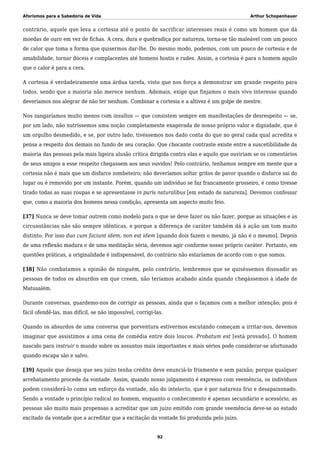 Aforismos para a Sabedoria de Vida Arthur Schopenhauer
contrário, aquele que leva a cortesia até o ponto de sacrificar interesses reais é como um homem que dá
moedas de ouro em vez de fichas. A cera, dura e quebradiça por natureza, torna-se tão maleável com um pouco
de calor que toma a forma que quisermos dar-lhe. Do mesmo modo, podemos, com um pouco de cortesia e de
amabilidade, tornar dóceis e complacentes até homens hostis e rudes. Assim, a cortesia é para o homem aquilo
que o calor é para a cera.
A cortesia é verdadeiramente uma árdua tarefa, visto que nos força a demonstrar um grande respeito para
todos, sendo que a maioria não merece nenhum. Ademais, exige que finjamos o mais vivo interesse quando
deveríamos nos alegrar de não ter nenhum. Combinar a cortesia e a altivez é um golpe de mestre.
Nos zangaríamos muito menos com insultos — que consistem sempre em manifestações de desrespeito — se,
por um lado, não nutríssemos uma noção completamente exagerada de nosso próprio valor e dignidade, que é
um orgulho desmedido, e se, por outro lado, tivéssemos nos dado conta do que no geral cada qual acredita e
pensa a respeito dos demais no fundo de seu coração. Que chocante contraste existe entre a suscetibilidade da
maioria das pessoas pela mais ligeira alusão crítica dirigida contra elas e aquilo que ouviriam se os comentários
de seus amigos a esse respeito chegassem aos seus ouvidos! Pelo contrário, tenhamos sempre em mente que a
cortesia não é mais que um disfarce zombeteiro; não deveríamos soltar gritos de pavor quando o disfarce sai do
lugar ou é removido por um instante. Porém, quando um indivíduo se faz francamente grosseiro, é como tivesse
tirado todas as suas roupas e se apresentasse in puris naturalibus [em estado de natureza]. Devemos confessar
que, como a maioria dos homens nessa condição, apresenta um aspecto muito feio.
[37] Nunca se deve tomar outrem como modelo para o que se deve fazer ou não fazer, porque as situações e as
circunstâncias não são sempre idênticas, e porque a diferença de caráter também dá à ação um tom muito
distinto. Por isso duo cum faciunt idem, non est idem [quando dois fazem o mesmo, já não é o mesmo]. Depois
de uma reflexão madura e de uma meditação séria, devemos agir conforme nosso próprio caráter. Portanto, em
questões práticas, a originalidade é indispensável, do contrário não estaríamos de acordo com o que somos.
[38] Não combatamos a opinião de ninguém, pelo contrário, lembremos que se quiséssemos dissuadir as
pessoas de todos os absurdos em que creem, não teríamos acabado ainda quando chegássemos à idade de
Matusalém.
Durante conversas, guardemo-nos de corrigir as pessoas, ainda que o façamos com a melhor intenção; pois é
fácil ofendê-las, mas difícil, se não impossível, corrigi-las.
Quando os absurdos de uma conversa que porventura estivermos escutando começam a irritar-nos, devemos
imaginar que assistimos a uma cena de comédia entre dois loucos. Probatum est [está provado]. O homem
nascido para instruir o mundo sobre os assuntos mais importantes e mais sérios pode considerar-se afortunado
quando escapa são e salvo.
[39] Aquele que deseja que seu juízo tenha crédito deve enunciá-lo friamente e sem paixão; porque qualquer
arrebatamento procede da vontade. Assim, quando nosso julgamento é expresso com veemência, os indivíduos
podem considerá-lo como um esforço da vontade, não do intelecto, que é por natureza frio e desapaixonado.
Sendo a vontade o princípio radical no homem, enquanto o conhecimento é apenas secundário e acessório, as
pessoas são muito mais propensas a acreditar que um juízo emitido com grande veemência deve-se ao estado
excitado da vontade que a acreditar que a excitação da vontade foi produzida pelo juízo.
92
 