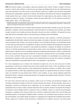 Aforismos para a Sabedoria de Vida Arthur Schopenhauer
[40] Não devemos elogiar a nós próprios, ainda que tenhamos todo o direito. Porque a vaidade é coisa tão
comum e o mérito, pelo contrário, é coisa tão rara, que sempre que falamos bem de nós, por indiretamente que
seja, todos apostarão cem contra um que o que foi dito por nossa boca é vaidade e que não temos capacidade
suficiente para compreender o quanto isso é ridículo. Não obstante, talvez Bacon não estivesse completamente
errado quando disse que o semper aliquid haeret [sempre fica algo] aplica-se não apenas à calúnia, mas
também ao elogio de si mesmo, e recomenda o último em doses moderadas. (Cf. De augmentis scientiarum,
Leiden, 1645, l. VIII, c. 2, PP. 644 seg.) [1]
Schopenhauer refere-se à passagem na obra de Bacon onde é dito: Assim como se diz comumente da calúnia que, quando1.
lançada gravemente, sempre fica algo, pode-se dizer da jactância (quando não é completamente vergonhosa e ridícula) que,
quando nos elogiamos abertamente, sempre fica algo.
[41] Quando suspeitarmos que um homem esteja mentindo, devemos fingir acreditar no que diz; pois então,
perdendo a vergonha, mente mais gravemente e acaba descoberto. Se notarmos, pelo contrário, que deixou
escapar em parte uma verdade que tentou dissimular, devemos nos fazer incrédulos. Tal oposição de nossa
parte pode levá-lo a apresentar todas as suas reservas para contrapor nossa incredulidade.
[42] Temos de considerar todas as nossas questões pessoais como segredos, e devemos permanecer
completamente desconhecidos, mesmo de nossos bons amigos, em relação a tudo sobre nós que não possam ver
com seus próprios olhos. Porque, com o passar do tempo e em circunstâncias distintas, seu conhecimento sobre
as coisas mais inocentes pode nos ser prejudicial. Em geral, vale mais manifestar discernimento por tudo que se
cala que por tudo que se diz. A primeira é uma questão de prudência, a segunda, de vaidade. As ocasiões de
calar-se e as de falar apresentam-se em igual número; porém, muitas vezes preferimos a fugidia satisfação que
proporcionam as últimas em vez da vantagem permanente assegurada pelas primeiras. Mesmo o sentimento de
alívio que as pessoas nervosas sentem ao falar em voz alta para si mesmas não deve ser encorajado, para que
não se torne um hábito. Porque com isso o pensamento estabelece tal proximidade com a palavra que,
gradualmente, chegamos a falar com os demais como se pensássemos em voz alta. Pelo contrário, a prudência
exige que mantenhamos uma grande distância entre o que pensamos e o que dizemos.
Por vezes imaginamos que os demais são totalmente incapazes de crer em uma coisa que nos afeta
pessoalmente, sendo que na verdade nunca lhes ocorreu duvidar dela. Porém, se lhe concedermos a menor
oportunidade para a dúvida, passarão a achar absolutamente impossível continuar a acreditar. Mas é comum
que sejamos levados a revelar algo simplesmente porque supomos ser impossível deixar de notá-la; do mesmo
modo, nos lançamos de uma grande altura devido a uma vertigem, ou seja, porque julgamos impossível
permanecer firmes; a angústia causada pela posição é tão pungente que julgamos melhor abreviá-la. Esse tipo
de ilusão se chama acrofobia.
Por outro lado, devemos saber que as pessoas, ainda as que só revelam uma perspicácia mediana, são
excelentes matemáticos quando se trata dos assuntos pessoais dos demais. Nessas questões, dada uma só
quantidade, resolvem os problemas mais complicados. Se, por exemplo, contamos uma história passada
suprimindo todos os nomes e todas as demais indicações sobre as pessoas, devemos nos guardar de introduzir
na narração o menor detalhe positivo e particular, como a localidade, a data ou o nome de um personagem
secundário, ou qualquer outra coisa que tenha com o assunto a conexão mais remota. Pois, uma vez dada uma
quantidade positiva, sua perspicácia algébrica deduz o restante. Sua curiosidade nesses assuntos se torna um
tipo de entusiasmo: sua vontade instiga seu intelecto e o impulsiona até a obtenção dos resultados mais remotos.
Porque, apesar de os homens serem insensíveis e indiferentes às verdades universais, são ávidos pelas
93
 