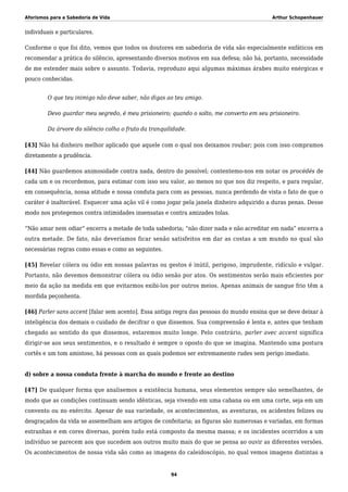 Aforismos para a Sabedoria de Vida Arthur Schopenhauer
individuais e particulares.
Conforme o que foi dito, vemos que todos os doutores em sabedoria de vida são especialmente enfáticos em
recomendar a prática do silêncio, apresentando diversos motivos em sua defesa; não há, portanto, necessidade
de me estender mais sobre o assunto. Todavia, reproduzo aqui algumas máximas árabes muito enérgicas e
pouco conhecidas.
O que teu inimigo não deve saber, não digas ao teu amigo.
Devo guardar meu segredo, é meu prisioneiro; quando o solto, me converto em seu prisioneiro.
Da árvore do silêncio colha o fruto da tranquilidade.
[43] Não há dinheiro melhor aplicado que aquele com o qual nos deixamos roubar; pois com isso compramos
diretamente a prudência.
[44] Não guardemos animosidade contra nada, dentro do possível; contentemo-nos em notar os procédés de
cada um e os recordemos, para estimar com isso seu valor, ao menos no que nos diz respeito, e para regular,
em consequência, nossa atitude e nossa conduta para com as pessoas, nunca perdendo de vista o fato de que o
caráter é inalterável. Esquecer uma ação vil é como jogar pela janela dinheiro adquirido a duras penas. Desse
modo nos protegemos contra intimidades insensatas e contra amizades tolas.
“Não amar nem odiar” encerra a metade de toda sabedoria; “não dizer nada e não acreditar em nada” encerra a
outra metade. De fato, não deveríamos ficar senão satisfeitos em dar as costas a um mundo no qual são
necessárias regras como essas e como as seguintes.
[45] Revelar cólera ou ódio em nossas palavras ou gestos é inútil, perigoso, imprudente, ridículo e vulgar.
Portanto, não devemos demonstrar cólera ou ódio senão por atos. Os sentimentos serão mais eficientes por
meio da ação na medida em que evitarmos exibi-los por outros meios. Apenas animais de sangue frio têm a
mordida peçonhenta.
[46] Parler sans accent [falar sem acento]. Essa antiga regra das pessoas do mundo ensina que se deve deixar à
inteligência dos demais o cuidado de decifrar o que dissemos. Sua compreensão é lenta e, antes que tenham
chegado ao sentido do que dissemos, estaremos muito longe. Pelo contrário, parler avec accent significa
dirigir-se aos seus sentimentos, e o resultado é sempre o oposto do que se imagina. Mantendo uma postura
cortês e um tom amistoso, há pessoas com as quais podemos ser extremamente rudes sem perigo imediato.
d) sobre a nossa conduta frente à marcha do mundo e frente ao destino
[47] De qualquer forma que analisemos a existência humana, seus elementos sempre são semelhantes, de
modo que as condições continuam sendo idênticas, seja vivendo em uma cabana ou em uma corte, seja em um
convento ou no exército. Apesar de sua variedade, os acontecimentos, as aventuras, os acidentes felizes ou
desgraçados da vida se assemelham aos artigos de confeitaria; as figuras são numerosas e variadas, em formas
estranhas e em cores diversas, porém tudo está composto da mesma massa; e os incidentes ocorridos a um
indivíduo se parecem aos que sucedem aos outros muito mais do que se pensa ao ouvir as diferentes versões.
Os acontecimentos de nossa vida são como as imagens do caleidoscópio, no qual vemos imagens distintas a
94
 