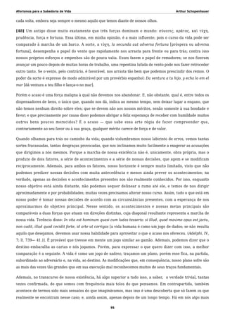 Aforismos para a Sabedoria de Vida Arthur Schopenhauer
cada volta, embora seja sempre o mesmo aquilo que temos diante de nossos olhos.
[48] Um antigo disse muito exatamente que três forças dominam o mundo: σύνεσις, κράτος, καὶ τύχη,
prudência, força e fortuna. Essa última, em minha opinião, é a mais influente; pois o curso da vida pode ser
comparado à marcha de um barco. A sorte, a τύχη, la secunda aut adversa fortuna [próspera ou adversa
fortuna], desempenha o papel do vento que rapidamente nos arrasta para frente ou para trás; contra isso
nossos próprios esforços e empenhos são de pouca valia. Esses fazem o papel de remadores; se nos fizeram
avançar um pouco depois de muitas horas de trabalho, uma repentina lufada de vento pode nos fazer retroceder
outro tanto. Se o vento, pelo contrário, é favorável, nos arrasta tão bem que podemos prescindir dos remos. O
poder da sorte é expresso de modo admirável por um provérbio espanhol: Da ventura a tu hijo, y echa lo em el
mar [dá ventura a teu filho e lança-o no mar].
Porém o acaso é uma força maligna à qual não devemos nos abandonar. E, não obstante, qual é, entre todos os
dispensadores de bens, o único que, quando nos dá, indica ao mesmo tempo, sem deixar lugar a engano, que
não temos nenhum direito sobre eles; que se devem não aos nossos méritos, senão somente à sua bondade e
favor; e que precisamente por causa disso podemos abrigar a feliz esperança de receber com humildade muitos
outros bens poucos merecidos? É o acaso — que sabe essa arte régia de fazer compreender que,
contrariamente ao seu favor ou à sua graça, qualquer mérito carece de força e de valor.
Quando olhamos para trás no caminho da vida; quando vislumbramos nosso labirinto de erros, vemos tantas
sortes fracassadas, tantas desgraças provocadas, que nos inclinamos muito facilmente a exagerar as acusações
que dirigimos a nós mesmos. Porque a marcha de nossa existência não é, unicamente, obra própria, mas o
produto de dois fatores, a série de acontecimentos e a série de nossas decisões, que agem e se modificam
reciprocamente. Ademais, para ambos os fatores, nosso horizonte é sempre muito limitado, visto que não
podemos predizer nossas decisões com muita antecedência e menos ainda prever os acontecimentos; na
verdade, apenas as decisões e acontecimentos presentes nos são realmente conhecidos. Por isso, enquanto
nosso objetivo está ainda distante, não podemos sequer delinear o rumo até ele, e temos de nos dirigir
aproximadamente e por probabilidades; muitas vezes precisamos alterar nosso curso. Assim, tudo o que está em
nosso poder é tomar nossas decisões de acordo com as circunstâncias presentes, com a esperança de nos
aproximarmos do objetivo principal. Nesse sentido, os acontecimentos e nossas metas principais são
comparáveis a duas forças que atuam em direções distintas, cuja diagonal resultante representa a marcha de
nossa vida. Terêncio disse: In vita est hominum quasi cum ludas tesseris: si illud, quod maxime opus est jactu,
non cadit, illud quod cecidit forte, id arte ut corrigas [a vida humana é como um jogo de dados; se não resulta
aquilo que desejamos, devemos usar nossa habilidade para aproveitar o que o acaso nos ofereceu. (Adelphi, IV,
7; ll. 739— 41.)]. É provável que tivesse em mente um jogo similar ao gamão. Ademais, podemos dizer que o
destino embaralha as cartas e nós jogamos. Porém, para expressar o que quero dizer com isso, a melhor
comparação é a seguinte. A vida é como um jogo de xadrez; traçamos um plano, porém esse fica, na partida,
subordinado ao adversário e, na vida, ao destino. As modificações que, em consequência, nosso plano sofre são
as mais das vezes tão grandes que em sua execução mal reconhecemos muitos de seus traços fundamentais.
Ademais, no transcurso de nossa existência, há algo superior a tudo isso, a saber, a verdade trivial, tantas
vezes confirmada, de que somos com frequência mais tolos do que pensamos. Em contrapartida, também
acontece de termos sido mais sensatos do que imaginávamos, mas isso é uma descoberta que só fazem os que
realmente se encontram nesse caso; e, ainda assim, apenas depois de um longo tempo. Há em nós algo mais
95
 