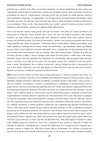 Aforismos para a Sabedoria de Vida Arthur Schopenhauer
profundo que o cérebro. Com efeito, nos grandes momentos, nos passos importantes da vida, agimos sem
conhecimento exato do que nos convém fazer, movidos por um impulso interno, talvez um instinto, nascido das
profundezas de nosso ser. Posteriormente, criticamos nossos atos em função de noções precisas, porém às
vezes inadequadas, adquiridas, até emprestadas, à luz de regras gerais, do comportamento dos demais, e assim
por diante, sem levar em conta que “uma coisa não é para todos”, e assim nos fazemos facilmente injustos para
com nós próprios. Porém, ao fim, vemos quem estava com a razão, e apenas o homem que chega à idade da
sabedoria é capaz de julgar o assunto tanto subjetiva quanto objetivamente.
Talvez esse impulso interno esteja guiado, sem que nos demos conta dele, por sonhos proféticos, que
esquecemos ao despertar. Dessa maneira, dão à nossa vida esse tom sempre harmônico, essa unidade
dramática que nunca poderia ser proporcionada pela consciência cerebral, tantas vezes vacilante, instável,
errante, tão facilmente variável. Em virtude de tais sonhos, o homem com vocação para grandes obras em um
campo específico tem, desde sua juventude, o sentimento íntimo e secreto disso e trabalha nesse sentido, assim
como a abelha na construção de sua colmeia. Porém, em cada homem, o que impulsiona é aquilo que Baltasar
Gracián chama la gran sindéresis [a grande sindicância], isto é, a grande força de discernimento moral, algo
que o homem sente instintivamente como sua salvação, sem o qual estaria perdido. Trabalhar de acordo com
princípios abstratos é difícil, e não se consegue senão depois de muita prática, e ainda então, nem sempre;
entretanto, muitas vezes esses princípios são insuficientes. Em contrapartida, cada qual possui certos princípios
inatos e concretos, encerrados em sua carne e em seu sangue, porque são o resultado de todo seu pensar,
sentir e querer. Normalmente, não os conhece in abstracto, e apenas voltando seu olhar à vida passada nota
que os tem sempre obedecido e que tem sido guiado por esses princípios como que por um fio invisível.
Segundo sua natureza, o conduzirão à próspera ou adversa fortuna.
[49] Nunca se deveria perder de vista a ação exercida pelo tempo e a natureza transitória das coisas. Por
conseguinte, em relação a tudo que ocorre atualmente, deveríamos nos imaginar na situação oposta; assim, na
felicidade, imaginar vivamente o infortúnio; na amizade, a inimizade; durante o bom tempo, o mau; no amor, o
ódio; na confiança e na franqueza, a traição e o arrependimento; e, igualmente, na situação inversa. Isso nos
proporcionaria uma fonte permanente de sabedoria para este mundo, pois seríamos sempre prudentes e não
nos deixaríamos enganar tão facilmente. Na maioria dos casos não teríamos feito mais que antecipar a ação do
tempo. Talvez nenhuma forma de conhecimento seja tão indispensável quanto a experiência pessoal para
compreendermos a natureza instável e transitória das coisas mundanas. Assim como cada estado ou situação,
no tempo de sua duração, existe necessariamente e, portanto, com pleno direito, cada ano, cada mês, cada dia
nos dão a impressão de que têm o direito de existir por toda a eternidade. Porém nada conserva esse direito e
só a mudança permanece. O homem prudente é aquele que não é enganado pela aparente estabilidade das
coisas e, além disso, prevê a direção em que ocorrerá a próxima mudança. [1] Mas os indivíduos geralmente
pensam que as circunstâncias presentes são imutáveis, e que no futuro tudo ocorrerá como no passado. Isso
porque, tendo os efeitos em vista, não compreendem as causas; todavia, essas são as que levam em si o germe
das mudanças futuras, enquanto que o efeito que existe aos seus olhos não contém germe algum. Atêm-se ao
resultado e presumem que as causas, que lhes são desconhecidas, tendo sido capazes de produzir o efeito,
serão também capazes de conservá-lo. Nisso têm a vantagem de que, quando se enganam, é sempre em
uníssono; de modo que a calamidade que os acomete em função desse erro é sempre universal, enquanto que o
pensador, quando se engana, fica, além disso, isolado. Diga-se de passagem, isso confirma o princípio que
enunciei em O Mundo como Vontade e Representação (vol. I, § 15), de que o erro sempre consiste em realizar
96
 