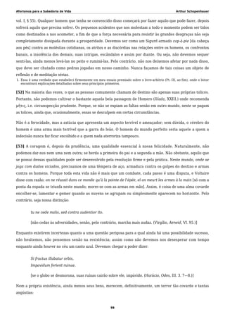 Aforismos para a Sabedoria de Vida Arthur Schopenhauer
vol. I, § 55). Qualquer homem que tenha se convencido disso começará por fazer aquilo que pode fazer, depois
sofrerá aquilo que precisa sofrer. Os pequenos acidentes que nos molestam a todo o momento podem ser tidos
como destinados a nos acometer, a fim de que a força necessária para resistir às grandes desgraças não seja
completamente dissipada durante a prosperidade. Devemos ser como um Sigurd armado cap-à-pie [da cabeça
aos pés] contra as moléstias cotidianas, os atritos e as discórdias nas relações entre os homens, os confrontos
banais, a insolência dos demais, suas intrigas, escândalos e assim por diante. Ou seja, não devemos sequer
senti-las, ainda menos levá-las no peito e ruminá-las. Pelo contrário, não nos deixemos afetar por nada disso,
que deve ser chutado como pedras jogadas em nosso caminho. Nunca façamos de tais coisas um objeto de
reflexão e de meditação sérias.
Essa é uma verdade que estabeleci firmemente em meu ensaio premiado sobre o livre-arbítrio (Pt. III, ao fim), onde o leitor1.
encontrará explicações detalhadas sobre seus princípios primeiros.
[52] Na maioria das vezes, o que as pessoas comumente chamam de destino são apenas suas próprias tolices.
Portanto, não podemos cultivar o bastante aquela bela passagem de Homero (Ilíada, XXIII.) onde recomenda
μῆτις, i.e. circunspecção prudente. Porque, se não se expiam as faltas senão em outro mundo, neste se pagam
as tolices, ainda que, ocasionalmente, essas se desculpem em certas circunstâncias.
Não é a ferocidade, mas a astúcia que apresenta um aspecto terrível e ameaçador; sem dúvida, o cérebro do
homem é uma arma mais terrível que a garra do leão. O homem do mundo perfeito seria aquele a quem a
indecisão nunca faz ficar encolhido e a quem nada aterroriza tampouco.
[53] A coragem é, depois da prudência, uma qualidade essencial à nossa felicidade. Naturalmente, não
podemos dar-nos nem uma nem outra; se herda a primeira do pai e a segunda a mãe. Não obstante, aquilo que
se possui dessas qualidades pode ser desenvolvido pela resolução firme e pela prática. Neste mundo, onde se
joga com dados viciados, precisamos de uma têmpera de aço, armadura contra os golpes do destino e armas
contra os homens. Porque toda esta vida não é mais que um combate, cada passo é uma disputa, e Voltaire
disse com razão: on ne réussit dans ce monde qu’à la pointe de l’épée, el on meurt les armes à la main [só com a
ponta da espada se triunfa neste mundo; morre-se com as armas em mão]. Assim, é coisa de uma alma covarde
encolher-se, lamentar e gemer quando as nuvens se agrupam ou simplesmente aparecem no horizonte. Pelo
contrário, seja nossa distinção:
tu ne cede malis, sed contra audentior ito.
[não cedas às adversidades, senão, pelo contrário, marcha mais audaz. (Virgílio, Aeneid, VI. 95.)]
Enquanto existirem incertezas quanto a uma questão perigosa para a qual ainda há uma possibilidade sucesso,
não hesitemos, não pensemos senão na resistência; assim como não devemos nos desesperar com tempo
enquanto ainda houver no céu um canto azul. Devemos chegar a poder dizer:
Si fractus illabatur orbis,
Impavidum ferient ruinae.
[se o globo se desmorona, suas ruínas cairão sobre ele, impávido. (Horácio, Odes, III. 3. 7—8.)]
Nem a própria existência, ainda menos seus bens, merecem, definitivamente, um terror tão covarde e tantas
angústias:
99
 