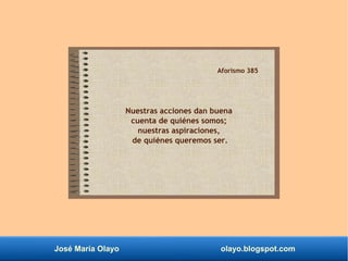 José María Olayo olayo.blogspot.com
Aforismo 385
Nuestras acciones dan buena
cuenta de quiénes somos;
nuestras aspiraciones,
de quiénes queremos ser.
 