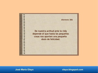 José María Olayo olayo.blogspot.com
Aforismo 386
De nuestra actitud ante la vida
depende el que hasta las pequeñas
cosas nos aporten una pequeña
dosis de felicidad.
 