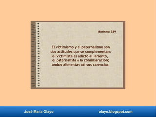 José María Olayo olayo.blogspot.com
Aforismo 389
El victimismo y el paternalismo son
dos actitudes que se complementan:
el victimista es adicto al lamento,
el paternalista a la conmiseración;
ambos alimentan así sus carencias.
 