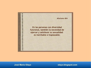 José María Olayo olayo.blogspot.com
Aforismo 404
En las personas con diversidad
funcional, también la necesidad de
ejercer y satisfacer su sexualidad
es inevitable e inaplazable.
 