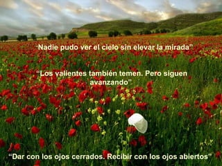 “Nadie   pudo ver el cielo sin elevar la mirada”


       “Los valientes también temen. Pero siguen
                      avanzando”




“Dar con los ojos cerrados. Recibir con los ojos abiertos”
 