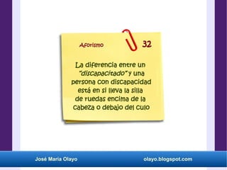 José María Olayo olayo.blogspot.com
La diferencia entre un
“discapacitado” y una
persona con discapacidad
está en si lleva la silla
de ruedas encima de la
cabeza o debajo del culo
Aforismo 32
 