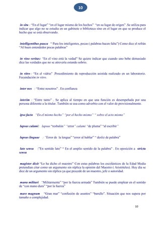 10
10
in situ : “En el lugar” “en el lugar mismo de los hechos” “en su lugar de origen” .Se utiliza para
indicar que algo no se estudia en un gabinete o biblioteca sino en el lugar en que se produce el
hecho que se está observando.
intelligentibus pauca “ Para los inteligentes, pocas ( palabras hacen falta”) Como dice el refrán
“Al buen entendedor pocas palabras”
in vino veritas: “En el vino está la vedad” Se quiere indicar que cuando uno bebe demasiado
dice las verdades que no se atrevería estando sobrio.
in vitro : “En el vidrio” .Procedimiento de reproducción asistida realizado en un laboratorio.
Fecundación in vitro.
inter nos : “Entre nosotros” . En confianza
interim : “Entre tanto” . Se aplica al tiempo en que una función es desempeñada por una
persona diferente a la titular. También se usa como adverbio con el valor de provisionalmente.
ipso facto “En el mismo hecho” “por el hecho mismo” “ sobre el acto mismo”
lapsus calami: lapsus “resbalón” “error” calami “de pluma” “al escribir”
lapsus linguae : “Error de la lengua” “error al hablar” “ desliz de palabra”
lato sensu :”En sentido lato” “ En el amplio sentido de la palabra” . En oposición a strictu
sensu
magister dixit “Lo ha dicho el maestro” Con estas palabras los escolásticos de la Edad Media
pretendían citar como un argumento sin réplica la opinión del Maestro ( Aristóteles). Hoy día se
dice de un argumento sin réplica ya que procede de un maestro, jefe o autoridad.
manu militari “Militarmente” “por la fuerza armada” También se puede emplear en el sentido
de “con mano dura” “por la fuerza”
mare magnum “Gran mar” “confusión de asuntos” “barullo”. Situación que nos supera por
tamaño o complejidad.
 