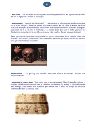 11
11
mea culpa “Por mi culpa” se utiliza para admitir la responsabilidad por alguna equivocación.
De ahí la expresión “ entonar el mea culpa.
memento mori “recuerda que has de morir” . La frase tiene su origen en una peculiar costumbre
de la Roma antigua. Cuando un general desfilaba victorioso por las calles de Roma, tras él un
siervo se encargaba de recordarle las limitaciones de la naturaleza humana con el fin de impedir
que incurriese en la soberbia y pretendiese, a la manera de un dios, usar su poder ignorando las
limitaciones impuestas por la ley. ( Es posible que estas palabras fuesen un poco distintas)
Frase que repiten los monjes cartujos cada vez que se encuentran. Suele también darse este
nombre a una calavera, considerada como símbolo de la muerte, que aparece en muchas obras de
arte , principalmente en los cuadros.
memorandum “Lo que hay que recordar” Nota para refrescar la memoria. Archivo para
referencia futura.
mens sana in corpore sano “Una mente sana en un cuerpo sano”. Dice el poeta Juvenal que el
hombre verdaderamente sano no pide al cielo más que la salud del alma y la salud del cuerpo.
Sin embargo, suele citarse esta expresión para indicar que la salud del cuerpo es condición
indispensable para la salud del alma.
 