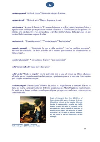 12
12
modus operandi “modo de operar” Manera de trabajar, de actuar.
modus vivendi “Modo de vivir” Manera de ganarse la vida
mortis causa “A causa de la muerte ”Expresión latina que se utiliza en derecho para referirse a
aquellos actos jurídicos que se producen o tienen efecto tras el fallecimiento de una persona. Se
opone a acto jurídico inter vivos que es el que se produce por la voluntad de las personas sin que
exista el fallecimiento de ninguna de ellas.
motu proprio “Espontáneamente” “ Voluntariamente” “Por iniciativa”
mutatis mutandis : “Cambiando lo que se debe cambiar” “con los cambios necesarios”.
Salvando las distancias. Es decir, el hecho es el mismo, pero cambian las circunstancias, el
tiempo, lugar…
nemine discrepante “ sin nadie que discrepe” “por unanimidad”
nihil novum sub sole “nada nuevo bajo el sol”
nihil obstat “Nada lo impide” Era la expresión con la que el censor de libros religiosos
afirmaba que no contenían doctrinas heterodoxas y podía entregarse a la imprenta. Autorización
para celebrar determinados actos.
noli me tangere “No me toques” Palabras de Jesús a la Magdalena en el sepulcro. Por eso se
llama así en arte a una representación de Cristo apareciéndose a María Magdalena en el sepulcro.
En medicina se da este nombre a unas llagas malignas que aparecen en el rostro y que empeoran
con sólo tocarlas.
Según el Evangelio (san Juan 20:38) en el
lugar donde debía yacer el cuerpo de Jesús,
Magdalena sólo vio a dos ángeles. Mientras
lloraba la desaparición, aquélla que había
ungido los pies del Señor lo confunde con el
encargado del huerto. Cuando la llama por su
nombre se da cuenta que es Jesús. Al querer
acercarse a él, el Señor la detiene diciendo:
No me toques o, en otra traducción, No me
retengas.
Antonio Allegri, llamado Correggio
Noli me tangere 1534 Museo del Prado
 