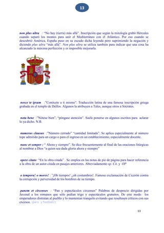 13
13
non plus ultra : “No hay (tierra) más allá”. Inscripción que según la mitología grabó Hércules
cuando separó los montes para unir el Mediterráneo con el Atlántico. Por eso cuando se
descubrió América, España puso en su escudo dicha leyenda pero suprimiendo la negación y
diciendo plus ultra “más allá”. Non plus ultra se utiliza también para indicar que una cosa ha
alcanzado la máxima perfección y es imposible mejorarla.
nosce te ipsum :”Conócete a ti mismo”. Traducción latina de una famosa inscripción griega
grabada en el templo de Delfos. Algunos la atribuyen a Tales, aunque otros a Sócrates.
nota bene :”Nótese bien”, “póngase atención”. Suele ponerse en algunos escritos para aclarar
lo ya dicho. N.B.
numerus clausus :”Número cerrado” “cantidad limitada”. Se aplica especialmente al número
tope admitido para un cargo o para el ingreso en un establecimiento, especialmente docente.
nunc et semper : “ Ahora y siempre”. Se dice frecuentemente al final de las oraciones litúrgicas
al nombrar a Dios “a quien sea dada gloria ahora y siempre”
opere citato: “En la obra citada” . Se emplea en las notas de pie de página para hacer referencia
a la obra de un autor citada en pasajes anteriores. Abreviadamente op. Cit. y OP
o tempora! o mores! :”¡Oh tiempos! ¿oh costumbres!. Famosa exclamación de Cicerón contra
la corrupción y perversidad de los hombres de su tiempo.
panem et circenses : “Pan y espectáculos circenses” Palabras de desprecio dirigidas por
Juvenal a los romanos que sólo pedían trigo y espectáculos gratuitos. De este modo los
emperadores distraían al pueblo y lo mantenían tranquilo evitando que resultasen críticos con sus
excesos. (paro y football?)
 