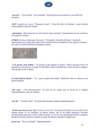 15
15
rara avis : “Ave extraña” “cosa inusitada”. Suele decirse de una persona o cosa difícil de
encontrar.
R.I.P. (requiescat in pace): “Descanse en paz” . Frase del oficio de difuntos , cuyas iniciales
suelen grabarse sobre las tumbas.
referendum : (abreviatura de ad referendum) “para consultar”. Sometimiento de una cuestión a
un cuerpo de votantes.
S.P.Q.R. (Senatus Populusque Romanus) : “El senado y el pueblo de Roma”. Expresión
representada casi siempre por siglas. Fue el emblema de los estandartes de las legiones romanas ,
así como el nombre oficial de la república romana.
si vis pacem, para bellum :” Si quieres la paz prepara la guerra”. Indica que para evitar ser
atacado hay que ponerse en estado de defenderse. Idea compartida por varios escritores antiguos,
tanto griegos como romanos.
sic transit gloria mundi : “ Así pasa la gloria del mundo”. Reflexión sobre lo efímero de la
gloria mundana.
sine cura : “ Sin preocupaciones”. Se dice de los cargos que no llevan en sí ninguna
responsabilidad y todo son ventajas.
sine die :” Sin fijar el día” . Sin fecha determinada. Pospuesto indefinidamente.
sit tibi terra levis (s.t.t.l) “Que la tierra te sea leve”. Inscripción frecuente en las tumbas de la
antigua Roma. Si los enemigos ya habían muerto, aún se les podía perjudicar haciendo
encantamientos para que la tierra, sobre la tumba, se volviera muy pesada oprimiendo su espíritu.
De ahí la fórmula contraria, tratando de alejar del difunto semejantes maldiciones.
sponte sua : “Por su voluntad” “espontáneamente”.
 