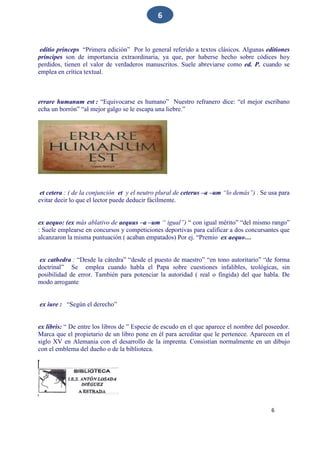 6
6
editio princeps “Primera edición” Por lo general referido a textos clásicos. Algunas editiones
príncipes son de importancia extraordinaria, ya que, por haberse hecho sobre códices hoy
perdidos, tienen el valor de verdaderos manuscritos. Suele abreviarse como ed. P. cuando se
emplea en crítica textual.
errare humanum est : “Equivocarse es humano” Nuestro refranero dice: “el mejor escribano
echa un borrón” “al mejor galgo se le escapa una liebre.”
et cetera : ( de la conjunción et y el neutro plural de ceterus –a –um “lo demás”) . Se usa para
evitar decir lo que el lector puede deducir fácilmente.
ex aequo: (ex más ablativo de aequus –a –um “ igual”) “ con igual mérito” “del mismo rango”
: Suele emplearse en concursos y competiciones deportivas para calificar a dos concursantes que
alcanzaron la misma puntuación ( acaban empatados) Por ej. “Premio ex aequo…
ex cathedra : “Desde la cátedra” “desde el puesto de maestro” “en tono autoritario” “de forma
doctrinal” Se emplea cuando habla el Papa sobre cuestiones infalibles, teológicas, sin
posibilidad de error. También para potenciar la autoridad ( real o fingida) del que habla. De
modo arrogante
ex iure : “Según el derecho”
ex libris: “ De entre los libros de ” Especie de escudo en el que aparece el nombre del poseedor.
Marca que el propietario de un libro pone en él para acreditar que le pertenece. Aparecen en el
siglo XV en Alemania con el desarrollo de la imprenta. Consistían normalmente en un dibujo
con el emblema del dueño o de la biblioteca.
 