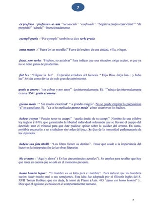 7
7
ex professo : professus –a –um “reconocido” “confesado”. ”Según la propia convicción”” “de
propósito” “adrede” “intencionadamente.
exempli gratia : “Por ejemplo” también se dice verbi gratia
extra muros : “Fuera de las murallas” Fuera del recinto de una ciudad, villa, o lugar.
facta, non verba: “Hechos, no palabras” Para indicar que una situación exige acción, o que ya
no se tiene ganas de palabrerías.
fiat lux : “Hágase la luz” .Expresión creadora del Génesis. “ Dijo Dios –haya luz- ; y hubo
luz” Se cita como divisa de todo gran descubrimiento.
gratis et amore : “sin cobrar y por amor” desinteresadamente. Ej: “Trabaja desinteresadamente
en una ONG gratis et amore
grosso modo : “ Sin mucha exactitud” “ a grandes rasgos”. No se puede emplear la preposición
“a” en castellano. Ej. “Ya te he explicado grosso modo” cómo ocurrieron los hechos.
habeas corpus “ Puedes tener tu cuerpo” “queda dueño de tu cuerpo” .Nombre de una célebre
ley inglesa (1679), que garantizaba la libertad individual ordenando que se llevase el cuerpo del
detenido ante el tribunal para que éste pudiese opinar sobre la validez del arresto. En suma,
prohibía encarcelar a un ciudadano sin orden del juez. Se dice de la inmunidad parlamentaria de
los diputados
habent sua fata libelli : “Los libros tienen su destino” . Frase que alude a la importancia del
lector en la interpretación de las obras literarias
hic et nunc : “Aquí y ahora” ( En las circunstancias actuales”). Se emplea para resaltar que hay
que tener en cuenta que se está en el momento presente.
homo homini lupus : “El hombre es un lobo para el hombre” . Para indicar que los hombres
suelen hacer mucho mal a sus semejantes. Esta idea fue adoptada por el filósofo inglés del S.
XVII Tomás Hobbes, que sin duda, la tomó de Plauto (Asin. 495 “lupus est homo homini” ) .
Dice que el egoismo es básico en el comportamiento humano.
 