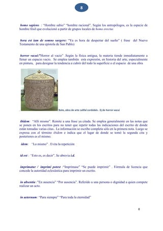 8
8
homo sapiens : “Hombre sabio” “hombre racional”. Según los antropólogos, es la especie de
hombre fósil que evolucionó a partir de grupos locales de homo erectus
hora est iam de somno surgere: “Ya es hora de despertar del sueño” ( frase del Nuevo
Testamento de una epístola de San Pablo)
horror vacui:”Horror al vacio” .Según la física antigua, la materia tiende inmediatamente a
llenar un espacio vacio. Se emplea también esta expresión, en historia del arte, especialmente
en pintura, para designar la tendencia a cubrir del todo la superficie o el espacio de una obra
. Bote, obra de arte califal cordobés . Ej de horror vacui
ibidem: “Allí mismo”. Remite a una frase ya citada. Se emplea generalmente en las notas que
se ponen en los escritos para no tener que repetir todas las indicaciones del escrito de donde
están tomadas varias citas.. La información se escribe completa sólo en la primera nota. Luego se
expresa con el término ibidem e indica que el lugar de donde se tomó la segunda cita y
posteriores es el mismo.
idem: “Lo mismo” . Evita la repetición
id est : “Esto es, es decir”. Se abrevia i.d.
imprimatur / imprimi potest :“Imprímase” “Se puede imprimir” . Fórmula de licencia que
concede la autoridad eclesiástica para imprimir un escrito.
in absentia :”En ausencia” “Por ausencia”. Referido a una persona o dignidad a quien compete
realizar un acto.
in aeternum: “Para siempre” “Para toda la eternidad”
 