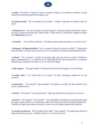 9
9
in albis: “En blanco”. Cuando la mente se queda en blanco y no sabemos contestar. Se dice
también de la persona ignorante de alguna cosa.
in articulo mortis : “En el momento de la muerte” . Últimas voluntades del difunto antes de
morir.
in dubio pro reo : “En caso de duda a favor del acusado”. Principio jurídico del derecho romano
que pasó al derecho internacional. (Ideas afines: “Nadie debe ser considerado culpable mientras
no se demuestre que lo es.
in extremis : “En el último momento” . En algún contexto puede equivaler a in articulo mortis
in fraganti / in flagranti delicto: “En el momento mismo de cometer un delito”. Vulgarmente
suele escribirse in fraganti pero en tal caso ya no constituye una forma latina propiamente dicha.
in itinere : “En el camino” A punto de conseguir algo, pero que aún no se logró. También se
aplica modernamente en la medicina de la Seguridad Social, para denominar los accidentes
laborales que se producen mientras se va o se viene del trabajo.
in illo tempore : “En aquel tiempo” Comienzo de la lectura del Evangelio. En otro tiempo.
in medio virtus : “La virtud (está) en el medio” Es decir, igualmente alejada de los dos
extremos.
in memoriam : “En memoria” “para recuerdo” ( de alguien o de algo). Se dice también de un
escrito conmemorativo.
in mente: “En la mente” “en el pensamiento”. Algo que todavía no se dice pero ya se piensa.
in pectore : “En el pecho” “en el corazón” “reservadamente” Se utiliza en el nombramiento para
un cargo cuando todavía no es oficial pero nadie tiene dudas de la persona elegida (cardenales) .
También se emplea para indicar el secreto o reserva con que alguien guarda una resolución.
in saecula saeculorum: “Por los siglos de los siglos” “para siempre”. Se emplea para indicar la
larga duración de una cosa.. También se dice per saecula saeculorum.
 