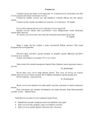 Гэмшиглэн
Гэмшиж суугаа хүн ямар гэгээн харагддаг гээ. Гэмшиглэнгээс татгалзана гэдэг бол
гэгээн алдаагаа амтлахаас татгалзана гэсэн үг.
Гэмшиглэн намайг эзэмдэх цаг дор ижийнхээ хэвлийд байгаа юм шиг ариусч
чаддаг.
Гэмшиглэн бол хүнийг хүн байхад нь тусалдаг гэгээт бодлууд. /П. Хурай/
Сэтгэлтэйгээ ярьдаггүй хүн хэзээ ч бусдын сэтгэлд хүрдэггүй.
Бусдын сэтгэлд таагүй зүйл үлдээчихвэл гэмээ цайруулахын төлөө өндөлзөж
чаддаг байх хэрэгтэй.
Эс тэгвээс хэзээ нэгэн цагт зам дээр тань өндөлсөн хор хөнөөл болох вий.
/П. Хурай/
Ямар ч газар, гэр бүл дотроо ч нэрээ хугалахгүй байхыг эрхэмлэ. Нэр алдар
бузартвал бүх юм бузартана.
Нэгэнтээ ярих хүнтэйгээ дуугүй өнгөрөх нь нөхрийг алдана. Ярихгүй хүнтэйгээ
хэлэлцэх нь үг алднам.
Ухаант хүн нөхрөө ч үл алднам. Үгээ ч үл гээнэм.
Уран зохиол бол миний амьдралын зорилго биш, бурханд дөхөх аргуудын маань л
нэг юм.
/О. Дашбалбар/
Итгэж явна гэдэг сэтгэл амар явахын шалтаг. Хүн гэдэг их итгээд, их гомдох
сайхан. Бага итгээд их гомдох муухай. Итгэл байвал чадлынхаа хэрээр хүн рүү асга.
Их итгэлийн үр – сүүн өнгөтэй.
/Б. Лхагвасүрэн/
Ялсан этгээд үзэн ядахын сэтгэлийн үрийг суулгаж, ялагдсан нь зовлон шаналалд
автана.
Ялах ялагдахын аль алинаас ангижирсан хүн амар амгалан, баяр баясгалангийн
дээдийг эдэлнэ. /Бурхан багш/
Хамгийн гол нь санаа сэтгэлээ удирдаж чаддаг болох.
• Өөрийнхөө хүслийг хазаарлан номхтгож өөрийгөө ялж сурах
• Зүрх сэтгэлдээ бүү захирагд, зүрх сэтгэлийнхээ эзэн бол
• Зүрх сэтгэл нь хүнийг бурхан ч болгоно, буг ч болгоно.
 