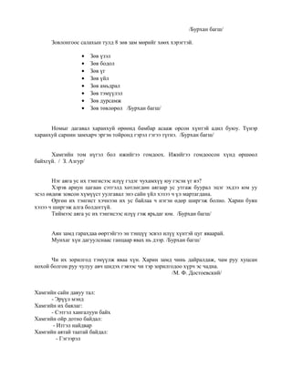 /Бурхан багш/
Зовлонгоос салахын тулд 8 зөв зам мөрийг хөөх хэрэгтэй.
• Зөв үзэл
• Зөв бодол
• Зөв үг
• Зөв үйл
• Зөв амьдрал
• Зөв тэмүүлэл
• Зөв дурсамж
• Зөв төвлөрөл /Бурхан багш/
Номыг дагавал харанхуй өрөөнд бамбар асааж орсон хүнтэй адил буюу. Түнэр
харанхуй сарнин замхарч эргэн тойронд гэрэл гэгээ түгнэ. /Бурхан багш/
Хамгийн том нүгэл бол ижийгээ гомдоох. Ижийгээ гомдоосон хүнд өршөөл
байхгүй. / З. Азгур/
Нэг аяга ус их тэнгисээс илүү гэдэг чухамхүү юу гэсэн үг вэ?
Хэрэв ариун цагаан сэтгэлд хөтлөгдөн аягаар ус утгаж буурал эцэг эхдээ юм уу
эсэл өвдөж зовсон хүмүүст уулгавал энэ сайн үйл хэзээ ч үл мартагдана.
Өргөн их тэнгист хэчнээн их ус байлаа ч нэгэн өдөр ширгэж болно. Харин буян
хэзээ ч ширгэж алга болдоггүй.
Тиймээс аяга ус их тэнгисээс илүү гэж ярьдаг юм. /Бурхан багш/
Аян замд гарахдаа өөртэйгээ эн тэнцүү эсвэл илүү хүнтэй цуг яваарай.
Мунхаг хүн дагуулснаас ганцаар явах нь дээр. /Бурхан багш/
Чи их зорилгод тэмүүлж яваа хүн. Харин замд чинь дайралдаж, чам руу хуцсан
нохой болгон руу чулуу авч шидэх гэвээс чи тэр зорилгодоо хүрч эс чадна.
/М. Ф. Достоевский/
Хамгийн сайн давуу тал:
- Эрүүл мэнд
Хамгийн их баялаг:
- Сэтгэл хангалуун байх
Хамгийн ойр дотно байдал:
- Итгэл найдвар
Хамгийн аятай таатай байдал:
- Гэгээрэл
 